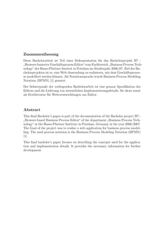 Zusammenfassung
Diese Bachelorarbeit ist Teil einer Dokumentation f¨r das Bachelorprojekt B7 -
                                                      u
 Browser-basierter Gesch¨ftsprozess Editor“ vom Fachbereich Business Process Tech-
                           a
”                                                            ”
nology“ des Hasso-Plattner Institut in Potsdam im Studienjahr 2006/07. Ziel des Ba-
chelorprojektes ist es, eine Web-Anwendung zu realisieren, mit dem Gesch¨ftsprozes-
                                                                        a
se modelliert werden k¨nnen. Als Notationssprache wurde Business Process Modeling
                        o
Notation (BPMN) [1] genutzt.
Der Schwerpunkt der vorliegenden Bachelorarbeit ist eine genaue Speziﬁkation des
Editors und die Lieferung von wesentlichen Implementierungsdetails. Sie dient somit
als Erstliteratur f¨r Weiterentwicklungen am Editor.
                   u



Abstract
This ﬁnal Bachelor’s paper is part of the documentation of the Bachelor project B7 -
  Browser-based Business Process Editor“ of the department Business Process Tech-
”                                                            ”
nology“ at the Hasso-Plattner Institute in Potsdam, Germany in the year 2006/2007.
The Goal of the project was to realize a web application for business process model-
ling. The used process notation is the Business Process Modeling Notation (BPMN)
[1].
This ﬁnal bachelor’s paper focuses on describing the concepts used for the applica-
tion and implementation details. It provides the necessary information for further
development.
 