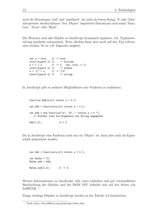 12                                                                    3. Technologien


noch die Datentypen ’null’ und ’undeﬁned’, die auch als leeren String, ’0’ oder ’false’
interpretiert werden k¨nnen. Von ’Object’ abgeleitete Datentypen sind somit ’Func-
                      o
tion’, ’Array’ oder ’Hash’.


Des Weiteren sind alle Objekte in JavaScript dynamisch typisierte, d.h. Typkonver-
tierung geschieht automatisch. Trotz alledem kann aber noch auf den Typ referen-
ziert werden. So ist z.B. folgendes m¨glich:
                                     o


          var a = true    // -> true
          alert(typeof a) //    -> boolean
          a = 1 + a       // -> 2   (da, true := 1)
          alert(typeof a) //    -> number
          a = "1" + a     // -> "12"
          alert(typeof a) //    -> string




In JavaScript gibt es mehrere M¨glichkeiten eine Funktion zu realisieren:
                               o


          function Add(a,b){ return a + b };

          var Add = function(a,b){ return a + b };

          var Add = new Function("a", "b", " return a + b ");
             // Hierbei sind die Argumente als String angegeben

          Add(1,2);                //-> 3




Da in JavaScript eine Funktion auch nur ein ’Object’ ist, kann dies auch als Eigen-
schaft gespeichert werden.


          var Add = function(a,b){ return a + b };

          var Mathe = {};
          Mathe.add = Add;

          Mathe.add(1,2);          // -> 3




Weitere Informationen zu JavaScript, inkl. einer einfachen und gut verst¨ndlichen
                                                                        a
Beschreibung der Objekte und der DOM API, beﬁndet sich auf den Seiten von
SelfHTML 1 .

Einige wichtige Objekte in JavaScript werden in der Tabelle 3.2 beschrieben.

     1
         Link: http://de.selfhtml.org/javascript/index.htm
 