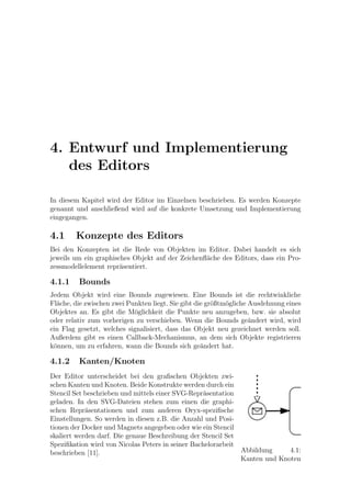 4. Entwurf und Implementierung
   des Editors

In diesem Kapitel wird der Editor im Einzelnen beschrieben. Es werden Konzepte
genannt und anschließend wird auf die konkrete Umsetzung und Implementierung
eingegangen.

4.1     Konzepte des Editors
Bei den Konzepten ist die Rede von Objekten im Editor. Dabei handelt es sich
jeweils um ein graphisches Objekt auf der Zeichenﬂ¨che des Editors, dass ein Pro-
                                                  a
zessmodellelement repr¨sentiert.
                       a

4.1.1    Bounds
Jedem Objekt wird eine Bounds zugewiesen. Eine Bounds ist die rechtwinkliche
Fl¨che, die zwischen zwei Punkten liegt. Sie gibt die gr¨ßtm¨gliche Ausdehnung eines
  a                                                     o   o
Objektes an. Es gibt die M¨glichkeit die Punkte neu anzugeben, bzw. sie absolut
                            o
oder relativ zum vorherigen zu verschieben. Wenn die Bounds ge¨ndert wird, wird
                                                                    a
ein Flag gesetzt, welches signalisiert, dass das Objekt neu gezeichnet werden soll.
Außerdem gibt es einen Callback-Mechanismus, an dem sich Objekte registrieren
k¨nnen, um zu erfahren, wann die Bounds sich ge¨ndert hat.
 o                                                  a

4.1.2    Kanten/Knoten
Der Editor unterscheidet bei den graﬁschen Objekten zwi-
schen Kanten und Knoten. Beide Konstrukte werden durch ein
Stencil Set beschrieben und mittels einer SVG-Repr¨sentation
                                                  a
geladen. In den SVG-Dateien stehen zum einen die graphi-
schen Repr¨sentationen und zum anderen Oryx-speziﬁsche
            a
Einstellungen. So werden in diesen z.B. die Anzahl und Posi-
tionen der Docker und Magnets angegeben oder wie ein Stencil
skaliert werden darf. Die genaue Beschreibung der Stencil Set
Speziﬁkation wird von Nicolas Peters in seiner Bachelorarbeit
beschrieben [11].                                             Abbildung     4.1:
                                                              Kanten und Knoten
 