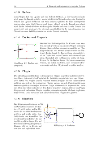 16                                     4. Entwurf und Implementierung des Editors


4.1.3    Refresh
Jedes Objekt hat eine Update und eine Refresh-Methode. In der Update-Methode
wird, wenn die Bounds ge¨ndert wurde, die Refresh-Methode aufgerufen. Zus¨tzlich
                         a                                                     a
werden alle Update-Methoden der Kind-Elemente gerufen. So kann sichergestellt
werden, dass jedes Kind-Element auch immer aktuell nach der Bounds gezeichnet
wird. In der Refresh-Methode wird nun jedes Objekt nach der aktuelle Bounds neu
ausgerichtet und gezeichnet. Sie ist somit ausschließlich f¨r die Darstellung und das
                                                           u
Neuzeichnen der SVG-Repr¨sentation an der Bounds zust¨ndig.
                           a                                 a


4.1.4    Docker und Magnets

                          Dockers sind Referenzpunkte f¨r Kanten oder Kno-
                                                          u
                          ten, die sich jeweils an ein anderes Objekt andocken
                          k¨nnen. Kanten haben mindestens zwei Docker (An-
                           o
                          fang und Ende) und Knoten maximal einen (im Zen-
                          trum). In der Stencil Set Beschreibung ist speziﬁziert,
                          ob ein Docker sich an das Element andocken darf oder
                          nicht. Zus¨tzlich gibt es Magneten, welche als Snap-
                                     a
                          Punkte f¨r die Docker dienen. Sie k¨nnen verwendet
                                   u                           o
Abbildung 4.2: Docker und werden, um sicher zu stellen, dass bestimmte Refe-
Magneten                  renzpunkte auf dem Objekt auch getroﬀen werden.


4.1.5    Plugin
Die Editorfunktionalit¨t kann vollst¨ndig uber Plugins abgerufen und erweitert wer-
                      a             a     ¨
den. Dabei bekommt jedes Plugin bei der Initialisierung ein Interface vom Editor.
Zwei Arten von Plugins k¨nnen realisiert werden: Plugins, die die Funktionalit¨t
                           o                                                     a
anbieten und welche, die vorhandene Plugins nutzen, um z.B. Funktionalit¨t dem
                                                                            a
Benutzer graﬁsch anzuzeigen. Wenn ein Plugin Funktionalit¨t implementiert, kann
                                                            a
dies uber eine Oﬀer-Methode bei dem Editor registriert werden. M¨chte ein Plugin
     ¨                                                             o
hingegen auf vorhandene Plugins eingehen, muss eine spezielle Methode implemen-
tiert werden. Diese wird dann mit allen vorhandenen Plugindaten gerufen.


4.1.6    Selektion

Der Selektionsmechanismus ist Teil
der Grundfunktionalit¨t des Edi-
                         a
tors. Er stellt sicher, welche Ele-
mente der aktuellen Selektion an-
geh¨ren und welche nicht. Eine
    o
Selektion ist eine Auswahl an Pro-
zesselementen im Editor, die auf
der Zeichenﬂ¨che liegen. Um auf
              a
Selektions¨nderung reagieren zu
           a
k¨nnen, gibt es ein Event, auf
 o                                             Abbildung 4.3: Selektion
das man sich registrieren kann.
 