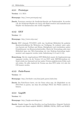 4.3. Bibliotheken                                                             19


4.3.1    Prototype
Version: 1.5.1 RC3

Homepage: http://www.prototypejs.org/

Zweck: Prototype erweitert die JavaScript-Sprache mit Funktionalit¨t. So werden
                                                                   a
    z.B. die JavaScript-Objekte wie Array oder Hash erweitert und zus¨tzlich neue
                                                                     a
    Objekte wie Enumeration oder AJAX eingef¨hrt.
                                                u


4.3.2    EXT
Version: 1.0

Homepage: http://www.extjs.com/

Zweck: EXT (ehemals YUI-EXT) stellt eine JavaScript Bibliothek f¨r graﬁsche
                                                                   u
    Benutzeroberﬂ¨chen f¨r Webseiten zur Verf¨gung. Es realisiert unter ande-
                  a      u                     u
    rem Layouts mit Toolbars und Menus, Dialogfenster und verschiedene andere
    Grundelemente von Benutzerschnittstellen. Durch die Verwendung solch einer
    Bibliothek kann eine Web-Anwendung wie eine Desktop-Anwendung imple-
    mentiert und umgesetzt werden (siehe Anforderung 2.1.8 und 2.1.16).

Bemerkung: Bei der eingebundenen EXT-Bibliothek musste die Implementierung
   angepasst werden, da die Version 1.0 von EXT nicht XHTML-konform ist.
   Somit w¨rde ein Austausch auf eine andere Version m¨glicherweise Fehler nach
            u                                         o
   sich ziehen. Es sollte dadurch die Version aus dem SVN (siehe 4.4) oder der
   CD benutzt werden.


4.3.3    Path-Parser
Version: 1.0

Homepage: http://kevlindev.com/dom/path parser/index.htm

Zweck: Der Path-Parser bietet, wie der Name schon sagt, die M¨glichkeit an ein
                                                             o
    SVG-Path zu parsen, um dann die jeweiligen Werte des Pfades auslesen zu
    k¨nnen.
     o


4.3.4    Log4JS
Version: 0.2

Homepage: http://log4js.sourceforge.net/

Zweck: Simpler Logger f¨r das Erstellen von Log-Nachrichten. Folgende Nachrich-
                       u
    tentypen sind damit m¨glich: DEBUG, ERROR, FATAL, INFO und WARN.
                          o
 
