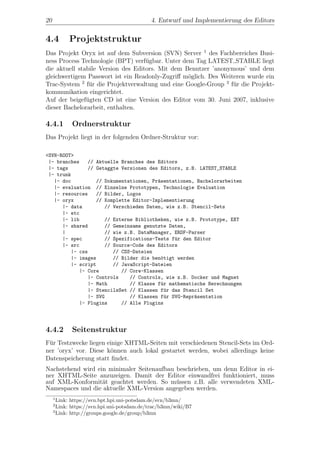 20                                          4. Entwurf und Implementierung des Editors


4.4        Projektstruktur
Das Projekt Oryx ist auf dem Subversion (SVN) Server 1 des Fachbereiches Busi-
ness Process Technologie (BPT) verf¨gbar. Unter dem Tag LATEST STABLE liegt
                                    u
die aktuell stabile Version des Editors. Mit dem Benutzer ’anonymous’ und dem
gleichwertigem Passwort ist ein Readonly-Zugriﬀ m¨glich. Des Weiteren wurde ein
                                                  o
Trac-System 2 f¨r die Projektverwaltung und eine Google-Group 3 f¨r die Projekt-
                u                                                u
kommunikation eingerichtet.
Auf der beigef¨gten CD ist eine Version des Editor vom 30. Juni 2007, inklusive
               u
dieser Bachelorarbeit, enthalten.

4.4.1       Ordnerstruktur
Das Projekt liegt in der folgenden Ordner-Struktur vor:

<SVN-ROOT>
 |- branches   // Aktuelle Branches des Editors
 |- tags       // Getaggte Versionen des Editors, z.B. LATEST_STABLE
 |- trunk
   |- doc         // Dokumentationen, Pr¨sentationen, Bachelorarbeiten
                                        a
   |- evaluation // Einzelne Prototypen, Technologie Evaluation
   |- resources   // Bilder, Logos
   |- oryx        // Komplette Editor-Implementierung
      |- data        // Verschieden Daten, wie z.B. Stencil-Sets
      |- etc
      |- lib         // Externe Bibliotheken, wie z.B. Prototype, EXT
      |- shared      // Gemeinsame genutzte Daten,
      |              // wie z.B. DataManager, ERDF-Parser
      |- spec        // Spezifications-Tests f¨r den Editor
                                              u
      |- src         // Source-Code des Editors
         |- css         // CSS-Dateien
         |- images      // Bilder die ben¨tigt werden
                                         o
         |- script      // JavaScript-Dateien
            |- Core        // Core-Klassen
               |- Controls    // Controls, wie z.B. Docker und Magnet
               |- Math        // Klasse f¨r mathematische Berechnungen
                                         u
               |- StencilsSet // Klassen f¨r das Stencil Set
                                          u
               |- SVG         // Klassen f¨r SVG-Repr¨sentation
                                          u          a
            |- Plugins     // Alle Plugins




4.4.2       Seitenstruktur
F¨r Testzwecke liegen einige XHTML-Seiten mit verschiedenen Stencil-Sets im Ord-
 u
ner ’oryx’ vor. Diese k¨nnen auch lokal gestartet werden, wobei allerdings keine
                       o
Datenspeicherung statt ﬁndet.
Nachstehend wird ein minimaler Seitenaufbau beschrieben, um denn Editor in ei-
ner XHTML-Seite anzuzeigen. Damit der Editor einwandfrei funktioniert, muss
auf XML-Konformit¨t geachtet werden. So m¨ssen z.B. alle verwendeten XML-
                   a                        u
Namespaces und die aktuelle XML-Version angegeben werden.
     1
       Link: https://svn.bpt.hpi.uni-potsdam.de/svn/b3mn/
     2
       Link: https://svn.hpi.uni-potsdam.de/trac/b3mn/wiki/B7
     3
       Link: http://groups.google.de/group/b3mn
 