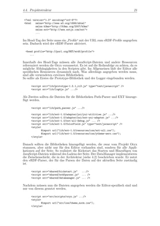 4.4. Projektstruktur                                                              21


 <?xml version="1.0" encoding="utf-8"?>
 <html   xmlns="http://www.w3.org/1999/xhtml"
         xmlns:b3mn="http://b3mn.org/2007/b3mn"
         xmlns:ext="http://www.extjs.com/ext">
         ...

Im Head-Tag der Seite muss ein Proﬁle“ mit der URL zum eRDF-Proﬁle angegeben
                              ”
sein. Dadurch wird der eRDF-Parser aktiviert.

  <head profile="http://purl.org/NET/erdf/profile">
     ...

Innerhalb des Head-Tags m¨ssen alle JavaScript-Dateien und andere Ressourcen
                              u
referenziert werden die Oryx voraussetzt. Es ist auf die Reihenfolge zu achten, da es
m¨gliche Abh¨ngigkeiten in den Scripten gibt. Im Allgemeinen l¨dt der Editor alle
  o            a                                                  a
speziﬁschen Ressourcen dynamisch nach. Was allerdings angegeben werden muss,
sind alle verwendeten externen Bibliotheken.
So sollte als Erstes die Prototype-Bibliothek und der Logger eingebunden werden.

      <script src="lib/prototype-1.5.1_rc3.js" type="text/javascript" />
      <script src="lib/log4js.js" .../>

Als Zweites sollten die Dateien f¨r die Bibliotheken Path-Parser und EXT hinzuge-
                                 u
f¨gt werden.
 u

      <script src="lib/path_parser.js" .../>

      <script src="lib/ext-1.0/adapter/yui/yui-utilities.js" .../>
      <script src="lib/ext-1.0/adapter/yui/ext-yui-adapter.js" .../>
      <script src="lib/ext-1.0/ext-all-debug.js" ... />
      <script src="lib/ext-1.0/ColorField.js" type="text/javascript" />
      <style>
             @import url("lib/ext-1.0/resources/css/ext-all.css");
             @import url("lib/ext-1.0/resources/css/ytheme-aero.css");
      </style>

Danach sollten die Bibliotheken hinzugef¨gt werden, die zwar vom Projekt Oryx
                                           u
stammen, aber nicht nur f¨r den Editor vorhanden sind, sondern f¨r alle Appli-
                            u                                        u
kationen auf der Seite. So realisiert die Kickstart das Starten und Hinzuf¨gen von
                                                                          u
JavaScript-Dateien w¨hrend des Ladens der Seite. Der DataManager implementieren
                     a
die Zwischenschicht, die in der Architektur (siehe 4.2) beschrieben wurde. Er nutzt
den eRDF-Parser, der f¨r das Parsen der Daten auf der aktuellen Seite zust¨ndig
                        u                                                     a
ist.

      <script src="shared/kickstart.js"   .../>
      <script src="shared/erdfparser.js" ... />
      <script src="shared/datamanager.js" ... />

Nachdem m¨ssen nun die Dateien angegeben werden die Editor-speziﬁsch sind und
            u
nur von diesem genutzt werden.

      <script src="src/scripts/oryx.js" .../>
      <style>
             @import url("src/css/theme_norm.css");
      </style>
 