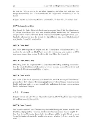 24                                    4. Entwurf und Implementierung des Editors


Es l¨dt die Objekte, die in der aktuellen Ressource verf¨gbar sind und setzt den
    a                                                    u
Plugin-Mechanismus um. Er initialisiert also die Plugins und stellt eine API f¨r sie
                                                                              u
bereit.

Folgend werden noch einzelne Packete beschrieben, die Teil des Core Pakets sind.


ORYX.Core.StencilSet

Das Stencil Set Paket bietet die Implementierung der Stencil Set Speziﬁkation an.
So k¨nnen neue Stencil Sets und neue Stencils geladen werden und die Grammatik
    o
der geladenen Stencil Sets kann durch verschieden Objekte abgefragt werden. Aus-
f¨hrliche Information uber die Stencil Set Speziﬁkation wird in der Bachelorarbeit
 u                    ¨
von Nicolas Peters [11] beschrieben.


ORYX.Core.SVG

Das Paket SVG kapselt den Zugriﬀ und die Manipulation von einzelnen SVG Ele-
menten. So wird z.B. ein Pfad-Parser oder die Verwendung von Markers in SVG
angeboten. Ausserdem werden Textfelder f¨r den Editor bereitgestellt.
                                        u


ORYX.Core.SVG-Drag

SVG-Drag bietet die M¨glichkeit SVG-Elemente mittels Drag und Drop zu verschie-
                       o
ben. Es ist als Funktionsaufruf realisiert, welcher nur das Mouse-Down-Event und
das aktuelle Objekt aus dem Editor erwartet.


ORYX.Core.Math

Das Paket Math bietet mathematische Methoden, wie z.B. Schnittpunktberechnun-
gen an. So ist dort folgende Berechnung implementiert: Schnittpunkt zwischen einem
Punkt und einer Linie, zwischen einem Punkt und einem Kreis und zwischen einem
Punkt und einem Polygon.


4.5.3    Klassen
Folgend werden alle ORYX.Core-Klassen beschrieben. Die ORYX.Core-Klassenhierarchie
ist im Diagramm 4.6 dargestellt.


ORYX.Core.Bounds

Die Bounds realisiert die Verarbeitung und Berechnung von einem, mittels zwei
Punkten aufgespannten, Rechteck, welches die Dimension eines Shapes angibt. Ne-
ben den Getter-Methoden (upperLeft, lowerRight, width, height) bietet es auch
Setter-Methoden, die entweder absolut oder relativ arbeiten (z.B. set, moveBy, mo-
veTo, ...).
 
