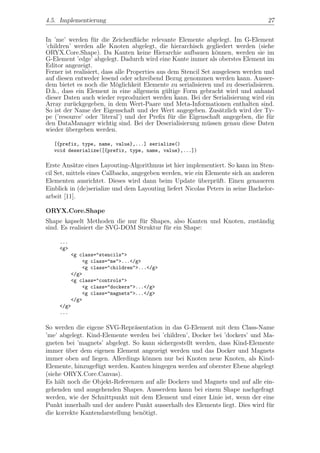 4.5. Implementierung                                                              27


In ’me’ werden f¨r die Zeichenﬂ¨che relevante Elemente abgelegt. Im G-Element
                   u                a
’children’ werden alle Knoten abgelegt, die hierarchisch gegliedert werden (siehe
ORYX.Core.Shape). Da Kanten keine Hierarchie aufbauen k¨nnen, werden sie im
                                                                 o
G-Element ’edge’ abgelegt. Dadurch wird eine Kante immer als oberstes Element im
Editor angezeigt.
Ferner ist realisiert, dass alle Properties aus dem Stencil Set ausgelesen werden und
auf diesen entweder lesend oder schreibend Bezug genommen werden kann. Ausser-
dem bietet es noch die M¨glichkeit Elemente zu serialisieren und zu deserialisieren.
                            o
D.h., dass ein Element in eine allgemein g¨ltige Form gebracht wird und anhand
                                               u
dieser Daten auch wieder reproduziert werden kann. Bei der Serialisierung wird ein
Array zur¨ckgegeben, in dem Wert-Paare und Meta-Informationen enthalten sind.
           u
So ist der Name der Eigenschaft und der Wert angegeben. Zus¨tzlich wird der Ty-
                                                                   a
pe (’resource’ oder ’literal’) und der Preﬁx f¨r die Eigenschaft angegeben, die f¨r
                                                 u                                 u
den DataManager wichtig sind. Bei der Deserialisierung m¨ssen genau diese Daten
                                                              u
wieder ubergeben werden.
        ¨

   [{prefix, type, name, value},...] serialize()
   void deserialize([{prefix, type, name, value},...])

Erste Ans¨tze eines Layouting-Algorithmus ist hier implementiert. So kann im Sten-
           a
cil Set, mittels eines Callbacks, angegeben werden, wie ein Elemente sich an anderen
Elementen ausrichtet. Dieses wird dann beim Update uberpr¨ft. Einen genaueren
                                                         ¨     u
Einblick in (de)serialize und dem Layouting liefert Nicolas Peters in seine Bachelor-
arbeit [11].

ORYX.Core.Shape
Shape kapselt Methoden die nur f¨r Shapes, also Kanten und Knoten, zust¨ndig
                                 u                                     a
sind. Es realisiert die SVG-DOM Struktur f¨r ein Shape:
                                          u

     ...
     <g>
         <g class="stencils">
             <g class="me">...</g>
             <g class="children">...</g>
         </g>
         <g class="controls">
             <g class="dockers">...</g>
             <g class="magnets">...</g>
         </g>
     </g>
     ...

So werden die eigene SVG-Repr¨sentation in das G-Element mit dem Class-Name
                               a
’me’ abgelegt. Kind-Elemente werden bei ’children’, Docker bei ’dockers’ und Ma-
gneten bei ’magnets’ abgelegt. So kann sichergestellt werden, dass Kind-Elemente
immer uber dem eigenen Element angezeigt werden und das Docker und Magnets
        ¨
immer oben auf liegen. Allerdings k¨nnen nur bei Knoten neue Knoten, als Kind-
                                   o
Elemente, hinzugef¨gt werden. Kanten hingegen werden auf oberster Ebene abgelegt
                  u
(siehe ORYX.Core.Canvas).
Es h¨lt noch die Objekt-Referenzen auf alle Dockers und Magnets und auf alle ein-
     a
gehenden und ausgehenden Shapes. Ausserdem kann bei einem Shape nachgefragt
werden, wie der Schnittpunkt mit dem Element und einer Linie ist, wenn der eine
Punkt innerhalb und der andere Punkt ausserhalb des Elements liegt. Dies wird f¨r
                                                                               u
die korrekte Kantendarstellung ben¨tigt.
                                  o
 