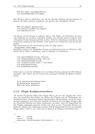 5.1. Das Plugin Konzept                                                           33


     ORYX.Core.Shape createShape(Object)
     void deleteShape(ORYX.Core.Shape)


Des Weiteren gibt es Methoden, um auf die aktuelle Selektion Bezug nehmen zu
k¨nnen. Sie kann entweder ausgelesen, neu gesetzt oder aktualisiert werden.
 o

     ORYX.Core.Shape[] getSelection()
     void setSelection(ORYX.Core.Shape[])
     void updateSelection()


Um Bezug auf die Events zu nehmen, gibt es eine Reihe von Methoden. So kann
eine Funktion an ein Event registriert werden, neue Events k¨nnen realisiert und
                                                               o
vorhandene Events k¨nnen geworfen werden. Dabei ist allerdings zu beachten, dass
                      o
beim Event mindestens das Attribut ’type’ gesetzt ist, welches den Typ des Events
angibt.
Das Namensschema f¨r den Eventtyp sollte wie folgt lauten:
                      u
’<Plugin-Name>.<Event-Name>’.
Zus¨tzlich existiert die M¨glichkeit Events zu deaktivieren bzw. zu aktivieren. Alle
    a                     o
Events die im Editor vorkommen, sind im Anhang A.1 beschrieben.

     void   registerOnEvent(string, function)
     void   unregisterOnEvent(string, function)
     void   registerEventType(string)
     void   raiseEvent(window.event || Oryx.Event)
     void   enableEvent(string)
     void   disableEvent(string)


Ferner gibt es noch eine Methode, die eine Mouse-Position anhand der SVG-Matrix
korrigiert, oder welche, die die Canvas oder das Layout-Objekt des Editors zur¨ck-
                                                                              u
geben.

     {x,y} eventCoordinates(Mouse.Event)
     Ext.BorderLayout getLayout()
     ORYX.Core.Canvas getCanvas()



5.1.2       Plugin Konﬁgurationsdaten
Als zweites Parameter erh¨lt jedes Plugin Daten, die aus der ’plugins.xml’ stam-
                            a
men. Sie beinhaltet den Namen der Klasse des Plugins und die Pfadangabe zur
JavaScript-Datei. Ausserdem werden Eigenschaften mit ubergeben, die in der ’plug-
                                                        ¨
ins.xml’ angegeben sind. Sie sind entweder im Knoten des jeweiligen Plugins oder
im ’Properties’-Knoten der Datei beschrieben. So sollte, wenn die Eigenschaft f¨r  u
alle Plugins zug¨nglich gemacht werden soll, diese in den ’Properties’-Knoten am
                 a
Ende der ’plugins.xml’ eingetragen werden. Soll die Eigenschaft nur f¨r das jeweilige
                                                                     u
Plugin gelten, reicht es aus, wenn dies im Knoten des Plugins beschrieben wird.

 {
     name:       string,
     source:     string,
     properties: [{<Attributname>:<Attributwert>, ...}, ...]
 }
 