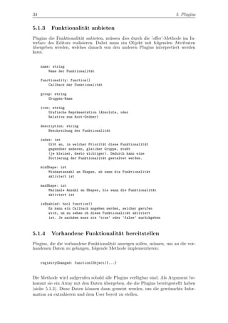 34                                                                      5. Plugins


5.1.3     Funktionalit¨t anbieten
                      a
Plugins die Funktionalit¨t anbieten, m¨ssen dies durch die ’oﬀer’-Methode im In-
                        a              u
terface des Editors realisieren. Dabei muss ein Objekt mit folgenden Attributen
ubergeben werden, welches danach von den anderen Plugins interpretiert werden
¨
kann.


     name: string
         Name der Funktionalit¨t
                              a

     functionality: function()
         Callback der Funktionalit¨t
                                  a

     group: string
         Gruppen-Name

     icon: string
         Grafische Repr¨sentation (Absolute, oder
                       a
         Relative zum Root-Ordner)

     description: string
         Beschreibung der Funktionalit¨t
                                      a

     index: int
         Gibt an, in welcher Priorit¨t diese Funktionalit¨t
                                    a                    a
         gegen¨ber anderen, gleicher Gruppe, steht
              u
         (je kleiner, desto wichtiger). Dadurch kann eine
         Sortierung der Funktionalit¨t gestaltet werden.
                                    a

     minShape: int
         Mindestanzahl an Shapes, ab wann die Funktionalit¨t
                                                          a
         aktiviert ist

     maxShape: int
         Maximale Anzahl an Shapes, bis wann die Funktionalit¨t
                                                             a
         aktiviert ist

     isEnabled: bool function()
         Es kann ein Callback angeben werden, welcher gerufen
         wird, um zu sehen ob diese Funktionalit¨t aktiviert
                                                a
         ist. Je nachdem muss sie ’true’ oder ’false’ zur¨ckgeben
                                                         u



5.1.4     Vorhandene Funktionalit¨t bereitstellen
                                 a
Plugins, die die vorhandene Funktionalit¨t anzeigen sollen, m¨ssen, um an die vor-
                                        a                    u
handenen Daten zu gelangen, folgende Methode implementieren:


     registryChanged: function(Object){...}


Die Methode wird aufgerufen sobald alle Plugins verf¨gbar sind. Als Argument be-
                                                    u
kommt sie ein Array mit den Daten ubergeben, die die Plugins bereitgestellt haben
                                   ¨
(siehe 5.1.3). Diese Daten k¨nnen dann genutzt werden, um die gew¨nschte Infor-
                            o                                       u
mation zu extrahieren und dem User bereit zu stellen.
 