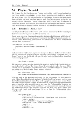 5.2. Plugin - Tutorial                                                              35


5.2      Plugin - Tutorial
Als Beispiel f¨r die Erstellung von Plugins werden hier zwei Plugins beschrieben:
              u
ein Plugin, welches einen Docker zu einer Kante hinzuf¨gt und ein Plugin, was f¨r
                                                       u                       u
das Verschieben eines Dockers zust¨ndig ist. Die beiden Beispiele sind so gew¨hlt,
                                    a                                        a
dass m¨glichst viel vom Interface benutzt wird. Des Weiteren sind sie bereits im-
       o
plementiert und k¨nnen im Plugin-Ordner unter ’addDocker.js’ und ’dragDocker.js’
                  o
eingesehen werden. Beide Plugins werden getrennt voneinander beschrieben, um eine
klare Vorstellung zu erhalten, welche Aufrufe zu welchem Plugin geh¨ren.
                                                                    o

5.2.1     Tutorial 1: ’AddDocker’
Das Plugin AddDocker soll bei einem Klick auf eine Kante einen Docker hinzuf¨gen,
                                                                              u
daf¨r muss es allerdings vorher aktiviert worden sein.
    u
Zuerst muss eine neue Datei angelegt werden; in diesem Fall heißt sie ’addDocker.js’.
Um eine neue Klasse zu schreiben, verwenden wir das Klassenkonzept, welches be-
reits im Editor Anwendung gefunden hat. Wir erben somit von ’Clazz’ und erstellen
erstmal einen Konstruktor.
 var AddDocker = Clazz.extend({
     construct: function(facade, pluginsdaten) {
     }
 });

Im Konstruktor werden zwei Argumente ubergeben. Einmal die Facade f¨r den Edi-
                                          ¨                             u
tor und zum andern die Plugin-Daten, die in der ’plugins.xml’ angegeben sind. F¨r u
dieses Plugin ist nur die Facade relevant. Sie wird somit im Konstruktor als globale
Variable abgespeichert.
         this.facade = facade;

Als n¨chstes brauchen wir eine Variable die speichert, ob die Funktionalit¨t aktiviert
      a                                                                   a
wurde. Zus¨tzlich soll auf das Mouse-Down Event reagiert werden das vom Editor
            a
kommt, um an dieser Stelle m¨glicherweise einen Docker hinzuf¨gen zu k¨nnen. Die
                              o                                 u         o
hier registrierte Methode wird sp¨ter genauer erl¨utert.
                                 a                a
         this.isEnabled = false;
         this.facade.registerOnEvent(’mousedown’,this.handleMouseDown.bind(this));

Was nun noch in den Konstruktor kommt, ist das Registrieren der Funktionalit¨t       a
beim Editor. Es soll lediglich die Variable ’isEnabled’ auf ’true’ gesetzt werden, wenn
die Funktionalit¨t aktiviert wird. Was noch angegeben werden, muss ist der Name
                 a
der Funktionalit¨t und ein Gruppe, damit sp¨ter die Funktionalit¨t gruppiert werden
                 a                             a                    a
kann. Ausserdem sollte angegeben sein, ab wann die Funktionalit¨t verf¨gbar ist.
                                                                       a      u
Entweder durch ’minShape’ und ’maxShape’, also minimale und maximale Anzahl
des selektierten Shapes oder durch ein Callback der ’true’ oder ’false’ zur¨ck gibt.
                                                                               u
Wir geben als ’min-’ und ’maxShapes’ ’0’ an, so dass die Funktionalit¨t immer a
verf¨gbar ist.
    u
         this.facade.offer({
              ’name’:"Add Docker",
              ’functionality’: function(){this.isEnabled = true}.bind(this),
              ’group’: "Docker",
              ’icon’: ORYX.PATH + "images/vector_add.png",
              ’description’: "Add a Docker to an edge",
              ’index’: 1,
              ’minShape’: 0,
              ’maxShape’: 0});
 