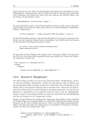 36                                                                           5. Plugins


Damit beenden wir die Arbeit am Konstruktor und m¨ssen nun die Methode ’hand-
                                                 u
leMouseDown’ implementieren. Da die Methode durch ein Mouse-Event aufgerufen
wird, bekommen wir einmal das Event und zum anderen das aktuelle Shape, also
das Shape auf das geklickt wurde.

     handleMouseDown: function(event, shape) {

Es muss uberpr¨ft werden, ob die Funktionalit¨t aktiviert wurde und ob das uber-
        ¨      u                             a                              ¨
gebene Shape eine Kante ist. Wenn dem nicht so ist, wird die Methode ’handleMou-
seDown’ abgebrochen.

         if(!this.isEnabled || !shape instanceof ORYX.Core.Edge) { return };

Ist die Funktionalit¨t aktiviert und das aktuelle Shape ist eine Kante, k¨nnen wir den
                    a                                                    o
Docker an der aktuellen Mouse-Position hinzuf¨gen. Im Vorfeld sollte die Position
                                                  u
an der aktuellen SVG-Matrix korrigiert werden.

         var evPos = this.facade.eventCoordinates(event);
         shape.addDocker(evPos);
     }

Im Anschluss wird das Plugin in die ’plugins.xml’ eingetragen. Dabei wird zum einen
der Pfad der JavaScript-Datei angegeben und zum anderen der Namen der Klasse,
die instantiiert werden soll.

 <?xml version="1.0" encoding="utf-8"?>
 <config>
     <plugins>
         ...
         <plugin source="addDocker.js" name="AddDocker" />
         ...


5.2.2     Tutorial 2: ’DragDocker’
F¨r dieses Plugin erstellen wir erneut eine JavaScript-Datei: ’dragDocker.js’. In die-
  u
ser wird nun die Klasse ’DragDocker’ erstellt. Sie soll realisieren, dass ein Docker und
das dazugeh¨rige Shape gedraggt werden kann. Zus¨tzlich soll es uberpr¨fen, ob der
             o                                        a               ¨      u
Docker sich an das darunter liegende Shape andocken kann. Wenn das der Fall ist,
wird beim Mouse-Up Event dieser Docker an das Shape angedockt. Um dies f¨r den    u
Benutzer zu signalisieren, ob er andocken darf oder nicht, wird das ’Highlighting-
Plugin’ benutzt, um das Shape farblich zu markieren. Die Farbe f¨r das Highlighting
                                                                     u
wird als ein Property in der ’plugins.xml’ stehen.
Zuerst wird das Plugin in die ’plugins.xml’ eingetragen. Zus¨tzlich zu Name und Pfad
                                                              a
des Plugins f¨gen wir eine Eigenschaft ein, welches die beiden Farben angibt. Da das
              u
Property nur f¨r dieses Plugin relevant ist, wird es in das Plugin-Tag geschrieben.
                 u
Sollte es f¨r alle interessant sein, k¨nnte man es in den Knoten ’Properties’ schreiben,
           u                          o
welches am Ende der ’plugins.xml’ steht.

         ...
         <plugin source="dragDocker.js" name="DragDocker">
               <property name="color" valid="#00FF00" invalid="#FF0000" />
         </plugin>
         ...
 