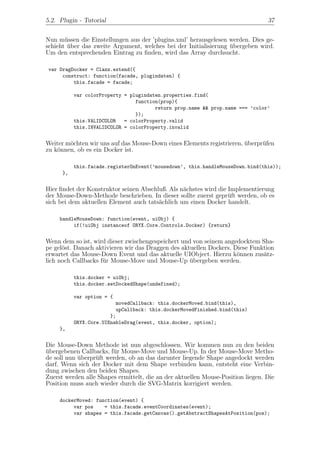 5.2. Plugin - Tutorial                                                           37


Nun m¨ssen die Einstellungen aus der ’plugins.xml’ herausgelesen werden. Dies ge-
       u
schieht uber das zweite Argument, welches bei der Initialisierung ubergeben wird.
        ¨                                                         ¨
Um den entsprechenden Eintrag zu ﬁnden, wird das Array durchsucht.

 var DragDocker = Clazz.extend({
      construct: function(facade, plugindaten) {
          this.facade = facade;

           var colorProperty = plugindaten.properties.find(
                                 function(prop){
                                        return prop.name && prop.name === ’color’
                                 });
           this.VALIDCOLOR   = colorProperty.valid
           this.INVALIDCOLOR = colorProperty.invalid


Weiter m¨chten wir uns auf das Mouse-Down eines Elements registrieren, uberpr¨fen
        o                                                              ¨     u
zu k¨nnen, ob es ein Docker ist.
    o

           this.facade.registerOnEvent(’mousedown’, this.handleMouseDown.bind(this));
      },


Hier ﬁndet der Konstruktor seinen Abschluß. Als n¨chstes wird die Implementierung
                                                 a
der Mouse-Down-Methode beschrieben. In dieser sollte zuerst gepr¨ft werden, ob es
                                                                  u
sich bei dem aktuellen Element auch tats¨chlich um einen Docker handelt.
                                        a

     handleMouseDown: function(event, uiObj) {
          if(!uiObj instanceof ORYX.Core.Controls.Docker) {return}


Wenn dem so ist, wird dieser zwischengespeichert und von seinem angedocktem Sha-
pe gel¨st. Danach aktivieren wir das Draggen des aktuellen Dockers. Diese Funktion
      o
erwartet das Mouse-Down Event und das aktuelle UIObject. Hierzu k¨nnen zus¨tz-
                                                                     o        a
lich noch Callbacks f¨r Mouse-Move und Mouse-Up ubergeben werden.
                     u                              ¨

           this.docker = uiObj;
           this.docker.setDockedShape(undefined);

           var option = {
                          movedCallback: this.dockerMoved.bind(this),
                          upCallback: this.dockerMovedFinished.bind(this)
                        };
           ORYX.Core.UIEnableDrag(event, this.docker, option);
     },


Die Mouse-Down Methode ist nun abgeschlossen. Wir kommen nun zu den beiden
ubergebenen Callbacks, f¨r Mouse-Move und Mouse-Up. In der Mouse-Move Metho-
¨                       u
de soll nun uberpr¨ft werden, ob an das darunter liegende Shape angedockt werden
            ¨     u
darf. Wenn sich der Docker mit dem Shape verbinden kann, entsteht eine Verbin-
dung zwischen den beiden Shapes.
Zuerst werden alle Shapes ermittelt, die an der aktuellen Mouse-Position liegen. Die
Position muss auch wieder durch die SVG-Matrix korrigiert werden.

     dockerMoved: function(event) {
          var pos    = this.facade.eventCoordinates(event);
          var shapes = this.facade.getCanvas().getAbstractShapesAtPosition(pos);
 