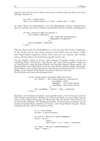 38                                                                         5. Plugins


Danach wird auf das oberste Shape referenziert, welches nicht das Shape des dazu-
geh¨rigen Dockers ist.
   o

          var uiObj = shapes.pop();
          uiObj = this.docker.parent === uiObj ? shapes.pop() : uiObj;

Ist dieses Shape die Zeichenﬂ¨che, wird das Highlighting, welches m¨glicherweise
                                a                                      o
aktiv ist, mittels eines Event-Aufrufs ausgeblendet und die Variablen zur¨ckgesetzt.
                                                                         u

          if(uiObj instanceof ORYX.Core.Canvas) {
                this.facade.raiseEvent({
                                         type:’highlight.hideHighlight’,
                                         highlightId:’dragDocker’
                                       });
                this.validShape = undefined;
          } else {


Falls das Shape nicht die Zeichenﬂ¨che ist, wird nun beim Stencil Set nachgefragt,
                                  a
ob der Docker sich bei dem Shape andocken darf. Daf¨r muss ein Source-, Edge-
                                                       u
und Target-Objekt angegeben werden. Diese geben an von welchem, uber welches
                                                                     ¨
und zu welchem Shape die Verbindung gepr¨ft werden soll.
                                            u
Um die Objekte richtig zu setzen, sollte zun¨chst uberpr¨ft werden, ob das da-
                                             a    ¨      u
zugeh¨rige Shape zum Docker, einer Kante oder einem Knoten geh¨rt. Geh¨rt es
      o                                                          o        o
zu einem Knoten, wird als Source-Objekt das darunter liegende Shape gesetzt. Als
Target-Objekt und Edge-Objekt wird das zum Docker geh¨rige Shape ubergeben.
                                                         o           ¨
Das bedeutet, wenn ein Knoten sich an einen Knoten andocken m¨chte, ist zu uber-
                                                              o            ¨
pr¨fen, ob der Knoten Folge-Shape des anderen Knotens sein darf.
  u
Das Ergebnis wird dann zwischengespeichert.

                if(this.docker.parent instanceof ORYX.Core.Node) {
                       var isValid = this.facade.getRules().canConnect({
                                           sourceShape: uiObj,
                                           edgeShape:   this.docker.parent,
                                           targetShape: this.docker.parent
                                        });
                       this.validShape = isValid ? uiObj : undefined;
                } else {

Handelt es sich dabei um eine Kante, muss gepr¨ft werden, ob der erste oder aber der
                                               u
letzte Docker angedockt ist. Wichtig ist somit ob die Kante von einen Shape kommt
oder zu einem Shape referenziert ist. Wenn dies nicht der Fall ist, wird ermittelt, ob
es sich um den Anfangs- oder Enddocker handelt, um bestimmen zu k¨nnen, ob das
                                                                        o
darunter liegende Shape entweder als Source- oder Target-Objekt fungiert. Davon
ausgehend werden nun die Parameter gesetzt.

                        var d = this.docker;
                        var dPd = d.parent.dockers ;

                        var source = dPd.first().getDockedShape();
                        source = source ?
                                     source :
                                     (dPd.first() === d ? uiObj : undefined);

                        var target = dPd.last().getDockedShape();
                        target = target ?
 