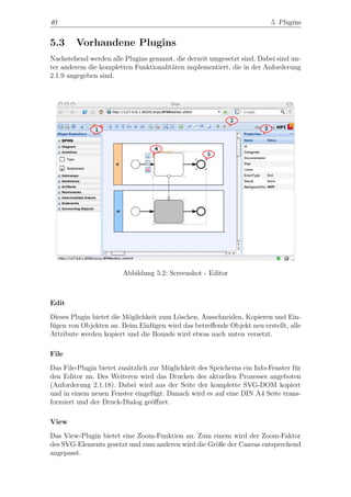 40                                                                        5. Plugins


5.3     Vorhandene Plugins
Nachstehend werden alle Plugins genannt, die derzeit umgesetzt sind. Dabei sind un-
ter anderem die kompletten Funktionalit¨ten implementiert, die in der Anforderung
                                       a
2.1.9 angegeben sind.




                        Abbildung 5.2: Screenshot - Editor



Edit
Dieses Plugin bietet die M¨glichkeit zum L¨schen, Ausschneiden, Kopieren und Ein-
                          o               o
f¨gen von Objekten an. Beim Einf¨gen wird das betreﬀende Objekt neu erstellt, alle
 u                                u
Attribute werden kopiert und die Bounds wird etwas nach unten versetzt.

File
Das File-Plugin bietet zus¨tzlich zur M¨glichkeit des Speicherns ein Info-Fenster f¨r
                          a            o                                           u
den Editor an. Des Weiteren wird das Drucken des aktuellen Prozesses angeboten
(Anforderung 2.1.18). Dabei wird aus der Seite der komplette SVG-DOM kopiert
und in einem neuen Fenster eingef¨gt. Danach wird es auf eine DIN A4 Seite trans-
                                   u
formiert und der Druck-Dialog ge¨ﬀnet.
                                   o

View
Das View-Plugin bietet eine Zoom-Funktion an. Zum einem wird der Zoom-Faktor
des SVG-Elements gesetzt und zum anderen wird die Gr¨ße der Canvas entsprechend
                                                    o
angepasst.
 