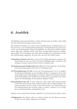6. Ausblick

Abschließend wird noch beschrieben, welche Anforderungen der Editor nicht erf¨llt
                                                                             u
hat und welche Erweiterungen sinnvoll w¨ren.
                                       a
Ein Problem des Editors war, dass es keine Anforderung f¨r ein Backend gab, d.h.
                                                          u
f¨r einen Server, der die Datenhaltung ubernimmt. Die Implementierung des Servers
 u                                     ¨
wurde vom Bachelorprojekt Thanis durchgef¨hrt, die Integration beider Projekte
                                              u
wurde nicht ganz vollendet. Damit sind einige Anforderungen seitens des Editors
nicht erf¨llt, da die Grundlage zum Teil nicht geschaﬀen war. Nachstehend werden
         u
alle Anforderungen angegeben, die nicht oder nur zum Teil erf¨llt wurden.
                                                              u

Vorhandene Prozesse (2.1.11) werden nicht im Shape Repository angezeigt. Der
    Grund daf¨r ist, dass es zur Zeit noch keine M¨glichkeit gibt, dem Server eine
              u                                    o
    Anfrage zu stellen, welche Prozesse bereits vorhanden sind.

Versionierung und Collaboration (2.1.13) sind nicht umgesetzt, da das Back-
     end diese Funktionalit¨t noch nicht zur Verf¨gung stellt.
                           a                     u

UI Personalisierung (2.1.16) ist nur zum Teil implementiert. So ist es m¨glich,
                                                                             o
    die Benutzerschnittstelle an den jeweiligen Benutzer anzupassen. Es ist aber
    nicht m¨glich, diese Einstellungen zu speichern. Dieses hat historische Gr¨nde,
            o                                                                 u
    da die Zeichenﬂ¨che nicht als Ressource auf dem Server gespeichert wird. Somit
                    a
    k¨nnen die Einstellungen nicht persistent abgelegt werden.
     o

Exportfunktion (2.1.19) ist nicht umgesetzt. Diese sollte nach jetzigem Stand-
    punkt eher auf der Server-Seite realisiert werden. Da der Editor komplett res-
    sourcenorientiert arbeitet, w¨rde es eher Sinn machen, eine URL auf eine an-
                                 u
    dere Repr¨sentation des Prozesses zeigen zu lassen, wodurch z.B. ein PNG,
              a
    also eine Bitmap-Graﬁk, zur¨ckgeliefert wird.
                                 u

Folgend werden einige Erweiterungen aufgelistet, die sinnvoll f¨r den Editor w¨ren:
                                                               u              a

Verfugbarkeit: Der Editor sollte im n¨chsten Schritt auf alle Browser portiert
    ¨                                 a
     werden, um eine h¨here Akzeptanz zu schaﬀen.
                      o
 