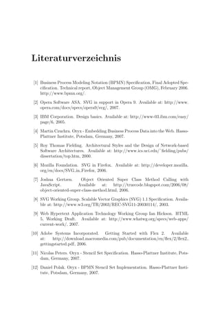 Literaturverzeichnis

 [1] Business Process Modeling Notation (BPMN) Speciﬁcation, Final Adopted Spe-
     ciﬁcation. Technical report, Object Management Group (OMG), February 2006.
     http://www.bpmn.org/.

 [2] Opera Software ASA. SVG in support in Opera 9. Available at: http://www.
     opera.com/docs/specs/opera9/svg/, 2007.

 [3] IBM Corporation. Design basics. Available at: http://www-03.ibm.com/easy/
     page/6, 2005.

 [4] Martin Czuchra. Oryx - Embedding Business Process Data into the Web. Hasso-
     Plattner Institute, Potsdam, Germany, 2007.

 [5] Roy Thomas Fielding. Architectural Styles and the Design of Network-based
     Software Architectures. Available at: http://www.ics.uci.edu/˜ﬁelding/pubs/
     dissertation/top.htm, 2000.

 [6] Mozilla Foundation. SVG in Firefox. Available at: http://developer.mozilla.
     org/en/docs/SVG in Firefox, 2006.

 [7] Joshua Gertzen.      Object Oriented Super Class Method Calling with
     JavaScript.         Available at: http://truecode.blogspot.com/2006/08/
     object-oriented-super-class-method.html, 2006.

 [8] SVG Working Group. Scalable Vector Graphics (SVG) 1.1 Speciﬁcation. Availa-
     ble at: http://www.w3.org/TR/2003/REC-SVG11-20030114/, 2003.

 [9] Web Hypertext Application Technology Working Group Ian Hickson. HTML
     5, Working Draft. Available at: http://www.whatwg.org/specs/web-apps/
     current-work/, 2007.

[10] Adobe Systems Incorporated. Getting Started with Flex 2. Available
     at:    http://download.macromedia.com/pub/documentation/en/ﬂex/2/ﬂex2
     gettingstarted.pdf, 2006.

[11] Nicolas Peters. Oryx - Stencil Set Speciﬁcation. Hasso-Plattner Institute, Pots-
     dam, Germany, 2007.

[12] Daniel Polak. Oryx - BPMN Stencil Set Implementation. Hasso-Plattner Insti-
     tute, Potsdam, Germany, 2007.
 