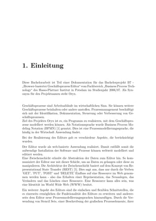 1. Einleitung

Diese Bachelorarbeit ist Teil einer Dokumentation f¨r das Bachelorprojekt B7 -
                                                    u
 Browser-basierter Gesch¨ftsprozess Editor“ vom Fachbereich Business Process Tech-
                        a
”                                                          ”
nology“ des Hasso-Plattner Institut in Potsdam im Studienjahr 2006/07. Als Syn-
onym f¨r den Projektnamen steht Oryx.
       u


Gesch¨ftsprozesse sind Arbeitsabl¨ufe im wirtschaftlichen Sinn. Sie k¨nnen weitere
      a                            a                                 o
Gesch¨ftsprozesse beinhalten oder andere anstoßen. Prozessmanagement besch¨ftigt
      a                                                                      a
sich mit der Identiﬁkation, Dokumentation, Steuerung oder Verbesserung von Ge-
sch¨ftsprozessen.
    a
Ziel des Projektes Oryx ist es, ein Programm zu realisieren, mit dem Gesch¨ftspro-
                                                                          a
zesse modelliert werden k¨nnen. Als Notationssprache wurde Business Process Mo-
                         o
deling Notation (BPMN) [1] genutzt. Dies ist eine Prozessmodellierungssprache, die
h¨uﬁg in der Wirtschaft Anwendung ﬁndet.
  a
Bei der Realisierung des Editors gab es verschiedene Aspekte, die ber¨cksichtigt
                                                                     u
wurden.
Der Editor wurde als web-basierte Anwendung realisiert. Damit entf¨llt somit die
                                                                     a
aufwendige Installation der Software und Prozesse k¨nnen weltweit modelliert und
                                                    o
editiert werden.
Eine Zwischenschicht erlaubt die Abstraktion der Daten zum Editor hin. So kom-
muniziert der Editor nur mit dieser Schicht, um an Daten zu gelangen oder diese zu
manipulieren. Die Architektur der Zwischenschicht basiert auf dem Konzept von Re-
presentational State Transfer (REST) [5]. Dies sagt aus, dass nur durch die Verben
’GET’, ’PUT’, ’POST’ und ’DELETE’ Einﬂuss auf eine Ressource im Web genom-
men werden kann - also das Erhalten einer Repr¨sentation, das Neuanlegen, das
                                                  a
Ver¨ndern und das L¨schen einer Ressource. Eine Ressource kann alles sein, was
    a                 o
eine Identit¨t im World Wide Web (WWW) besitzt.
            a
Ein weiterer Aspekt des Editors sind die einfachen und ﬂexiblen Schnittstellen, die
es einerseits erm¨glichen die Funktionalit¨t des Editors zu erweitern und anderer-
                 o                        a
seits dem Editor neue Prozessmodellierungssprachen hinzuzuf¨gen. Durch die Ver-
                                                              u
wendung von Stencil Sets, einer Beschreibung der graﬁschen Prozesselemente, ihrer
 