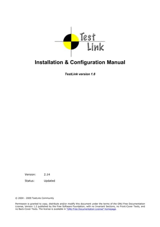 Installation & Configuration Manual

                                            TestLink version 1.8




        Version:         2.14

        Status:          Updated




© 2004 - 2009 TestLink Community

Permission is granted to copy, distribute and/or modify this document under the terms of the GNU Free Documentation
License, Version 1.2 published by the Free Software Foundation; with no Invariant Sections, no Front-Cover Texts, and
no Back-Cover Texts. The license is available in "GNU Free Documentation License" homepage.
 