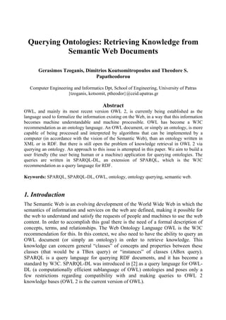 Querying Ontologies: Retrieving Knowledge from
            Semantic Web Documents

       Gerasimos Tzoganis, Dimitrios Koutsomitropoulos and Theodore S.
                               Papatheodorou

   Computer Engineering and Informatics Dpt, School of Engineering, University of Patras
                     {tzoganis, kotsomit, ptheodor}@ceid.upatras.gr

                                         Abstract
OWL, and mainly its most recent version OWL 2, is currently being established as the
language used to formalize the information existing on the Web, in a way that this information
becomes machine understandable and machine processible. OWL has become a W3C
recommendation as an ontology language. An OWL document, or simply an ontology, is more
capable of being processed and interpreted by algorithms that can be implemented by a
computer (in accordance with the vision of the Semantic Web), than an ontology written in
XML or in RDF. But there is still open the problem of knowledge retrieval in OWL 2 via
querying an ontology. An approach to this issue is attempted in this paper. We aim to build a
user friendly (the user being human or a machine) application for querying ontologies. The
queries are written in SPARQL-DL, an extension of SPARQL, which is the W3C
recommendation as a query language for RDF.

Keywords: SPARQL, SPARQL-DL, OWL, ontology, ontology querying, semantic web.


1. Introduction
The Semantic Web is an evolving development of the World Wide Web in which the
semantics of information and services on the web are defined, making it possible for
the web to understand and satisfy the requests of people and machines to use the web
content. In order to accomplish this goal there is the need of a formal description of
concepts, terms, and relationships. The Web Ontology Language OWL is the W3C
recommendation for this. In this context, we also need to have the ability to query an
OWL document (or simply an ontology) in order to retrieve knowledge. This
knowledge can concern general “classes” of concepts and properties between these
classes (that would be a TBox query) or “instances” of classes (ABox query).
SPARQL is a query language for querying RDF documents, and it has become a
standard by W3C. SPARQL-DL was introduced in [2] as a query language for OWL-
DL (a computationally efficient sublanguage of OWL) ontologies and poses only a
few restrictions regarding compatibility with and making queries to OWL 2
knowledge bases (OWL 2 is the current version of OWL).
 
