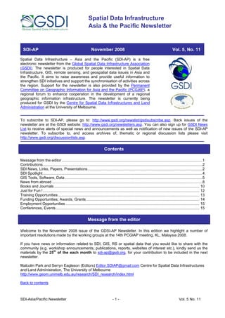 Spatial Data Infrastructure
                                                             Asia & the Pacific Newsletter


  SDI-AP                                                        November 2008                                                            Vol. 5, No. 11

Spatial Data Infrastructure – Asia and the Pacific (SDI-AP) is a free
electronic newsletter from the Global Spatial Data Infrastructure Association
(GSDI). The newsletter is produced for people interested in Spatial Data
Infrastructure, GIS, remote sensing, and geospatial data issues in Asia and
the Pacific. It aims to raise awareness and provide useful information to
strengthen SDI initiatives and support the synchronisation of activities across
the region. Support for the newsletter is also provided by the Permanent
Committee on Geographic Information for Asia and the Pacific (PCGIAP), a
regional forum to enhance cooperation in the development of a regional
geographic information infrastructure. The newsletter is currently being
produced for GSDI by the Centre for Spatial Data Infrastructures and Land
Administration at the University of Melbourne.


To subscribe to SDI-AP, please go to: http://www.gsdi.org/newslist/gsdisubscribe.asp. Back issues of the
newsletter are at the GSDI website: http://www.gsdi.org/newsletters.asp. You can also sign up for GSDI News
List to receive alerts of special news and announcements as well as notification of new issues of the SDI-AP
newsletter. To subscribe to, and access archives of, thematic or regional discussion lists please visit
http://www.gsdi.org/discussionlists.asp.


                                                                           Contents

Message from the editor .......................................................................................................................................1
Contributions.........................................................................................................................................................2
SDI News, Links, Papers, Presentations..............................................................................................................2
SDI Spotlight.........................................................................................................................................................4
GIS Tools, Software, Data ....................................................................................................................................5
News from abroad ................................................................................................................................................8
Books and Journals ........................................................................................................................................... 10
Just for Fun !...................................................................................................................................................... 12
Training Opportunities ....................................................................................................................................... 13
Funding Opportunities, Awards, Grants ............................................................................................................ 14
Employment Opportunities ................................................................................................................................ 15
Conferences, Events ......................................................................................................................................... 15


                                                             Message from the editor

Welcome to the November 2008 issue of the GDSI-AP Newsletter. In this edition we highlight a number of
important resolutions made by the working groups at the 14th PCGIAP meeting, KL, Malaysia 2008.

If you have news or information related to SDI, GIS, RS or spatial data that you would like to share with the
community (e.g. workshop announcements, publications, reports, websites of interest etc.), kindly send us the
materials by the 25th of the each month to sdi-ap@gsdi.org, for your contribution to be included in the next
newsletter.

Malcolm Park and Serryn Eagleson (Editors) Editor.SDIAP@gmail.com Centre for Spatial Data Infrastructures
and Land Administration, The University of Melbourne
http://www.geom.unimelb.edu.au/research/SDI_research/index.html

Back to contents



SDI-Asia/Pacific Newsletter                                                        -1-                                                         Vol. 5 No. 11
 