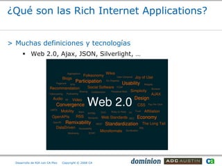 ¿Qué son las Rich Internet Applications?


> Muchas definiciones y tecnologías
       Web 2.0, Ajax, JSON, Silverlight, …




  Desarrollo de RIA con CA Plex   Copyright © 2008 CA
 