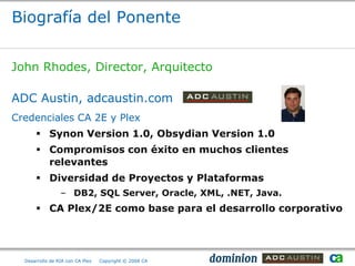 Biografía del Ponente


John Rhodes, Director, Arquitecto

ADC Austin, adcaustin.com
Credenciales CA 2E y Plex
       Synon Version 1.0, Obsydian Version 1.0
       Compromisos con éxito en muchos clientes
        relevantes
       Diversidad de Proyectos y Plataformas
                 – DB2, SQL Server, Oracle, XML, .NET, Java.
       CA Plex/2E como base para el desarrollo corporativo




  Desarrollo de RIA con CA Plex   Copyright © 2008 CA
 