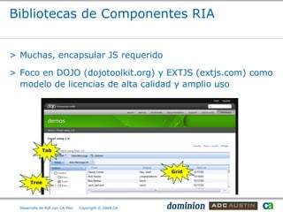 Bibliotecas de Componentes RIA


> Muchas, encapsular JS requerido

> Foco en DOJO (dojotoolkit.org) y EXTJS (extjs.com) como
  modelo de licencias de alta calidad y amplio uso




              Tab



                                                        Grid

       Tree




  Desarrollo de RIA con CA Plex   Copyright © 2008 CA
 