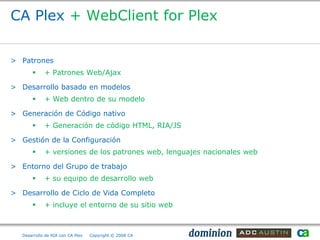 CA Plex + WebClient for Plex

> Patrones
            + Patrones Web/Ajax

> Desarrollo basado en modelos
            + Web dentro de su modelo

> Generación de Código nativo
            + Generación de código HTML, RIA/JS

> Gestión de la Configuración
            + versiones de los patrones web, lenguajes nacionales web

> Entorno del Grupo de trabajo
            + su equipo de desarrollo web

> Desarrollo de Ciclo de Vida Completo
            + incluye el entorno de su sitio web



   Desarrollo de RIA con CA Plex   Copyright © 2008 CA
 