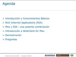 Agenda



> Introducción y Conocimientos Básicos
> Rich Internet Applications (RIA)
> Plex y RIA : una potente combinación
> Introducción a WebClient for Plex
> Demostración
> Preguntas




  Desarrollo de RIA con CA Plex   Copyright © 2008 CA
 
