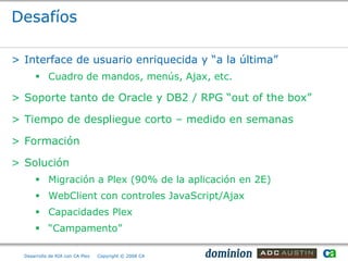 Desafíos

> Interface de usuario enriquecida y “a la última”
       Cuadro de mandos, menús, Ajax, etc.

> Soporte tanto de Oracle y DB2 / RPG “out of the box”

> Tiempo de despliegue corto – medido en semanas

> Formación

> Solución
       Migración a Plex (90% de la aplicación en 2E)
       WebClient con controles JavaScript/Ajax
       Capacidades Plex
       “Campamento”

  Desarrollo de RIA con CA Plex   Copyright © 2008 CA
 