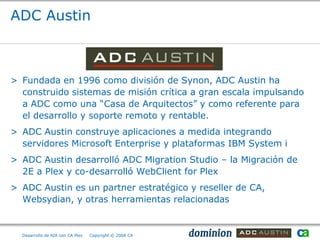 ADC Austin



> Fundada en 1996 como división de Synon, ADC Austin ha
  construido sistemas de misión crítica a gran escala impulsando
  a ADC como una “Casa de Arquitectos” y como referente para
  el desarrollo y soporte remoto y rentable.
> ADC Austin construye aplicaciones a medida integrando
  servidores Microsoft Enterprise y plataformas IBM System i
> ADC Austin desarrolló ADC Migration Studio – la Migración de
  2E a Plex y co-desarrolló WebClient for Plex
> ADC Austin es un partner estratégico y reseller de CA,
  Websydian, y otras herramientas relacionadas


  Desarrollo de RIA con CA Plex   Copyright © 2008 CA
 