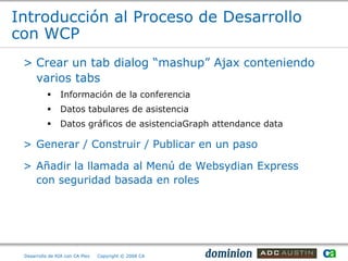 Introducción al Proceso de Desarrollo
con WCP
 > Crear un tab dialog “mashup” Ajax conteniendo
   varios tabs
               Información de la conferencia
               Datos tabulares de asistencia
               Datos gráficos de asistenciaGraph attendance data

 > Generar / Construir / Publicar en un paso

 > Añadir la llamada al Menú de Websydian Express
   con seguridad basada en roles




 Desarrollo de RIA con CA Plex   Copyright © 2008 CA
 