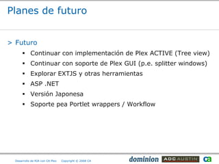 Planes de futuro


> Futuro
       Continuar con implementación de Plex ACTIVE (Tree view)
       Continuar con soporte de Plex GUI (p.e. splitter windows)
       Explorar EXTJS y otras herramientas
       ASP .NET
       Versión Japonesa
       Soporte pea Portlet wrappers / Workflow




  Desarrollo de RIA con CA Plex   Copyright © 2008 CA
 