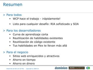 Resumen

> Para todos
       WCP hace el trabajo - ¡rápidamente!

       Listo para cualquier desafío: RIA sofisticado y SOA

> Para los desarrolladores
           Curva de aprendizaje corta
           Reutilización de habilidades existentes
           Reutilización de código existente
           Tus habilidades en Plex te llevan más allá

> Para el negocio
       Sitios web enriquecidos y atractivos
       Ahorro en tiempo
       Ahorro en dinero
  Desarrollo de RIA con CA Plex   Copyright © 2008 CA
 