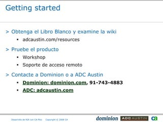 Getting started


> Obtenga el Libro Blanco y examine la wiki
       adcaustin.com/resources

> Pruebe el producto
       Workshop
       Soporte de acceso remoto

> Contacte a Dominion o a ADC Austin
       Dominion: dominion.com, 91-743-4883
       ADC: adcaustin.com




  Desarrollo de RIA con CA Plex   Copyright © 2008 CA
 