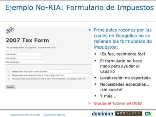 Ejemplo No-RIA: Formulario de Impuestos


                                                       > Principales razones por las
                                                         cuales en Googolica no se
                                                         rellenan los formularios de
                                                         impuestos:
                                                             ¡Es fea, realmente fea!
                                                             El formulario no hace
                                                              nada para ayudar al
                                                              usuario
                                                             Localización no soportada
                                                             Necesidades especiales…
                                                              ¡sin suerte!
                                                             Y más...
                                                       > Gracias al Tutorial en DOJO


 Desarrollo de RIA con CA Plex   Copyright © 2008 CA
 