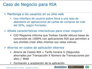 Caso de Negocio para RIA

> Mantenga a los usuarios en su sitio web
        Una interface de usuario pobre lleva a una tasa de
         abandono en aplicaciones de cartas de compras de más
         del 50%, según Forrester.

> Añada características interactivas para crear negocio
        CIO Magazine informa que Yankee Candle obtuvo tasas de
         conversión de 1400% con aplicaciones RIA que permiten a
         sus clientes crear ellos mismos sus velas votivas.

> Ahorros en costes de aplicación internos
        Ahorro de Costes RIA = Tarifa horaria X (Segundos
         ahorrados por Transacción X Número de Transacciones por
         año) / 3600
        Formación y aceptación de la aplicación
 Desarrollo de RIA con CA Plex   Copyright © 2008 CA
 