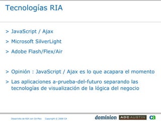 Tecnologías RIA


> JavaScript / Ajax

> Microsoft SilverLight

> Adobe Flash/Flex/Air



> Opinión : JavaScript / Ajax es lo que acapara el momento

> Las aplicaciones a-prueba-del-futuro separando las
  tecnologías de visualización de la lógica del negocio




  Desarrollo de RIA con CA Plex   Copyright © 2008 CA
 