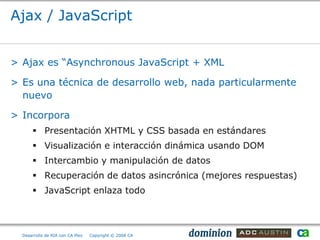 Ajax / JavaScript


> Ajax es “Asynchronous JavaScript + XML

> Es una técnica de desarrollo web, nada particularmente
  nuevo

> Incorpora
       Presentación XHTML y CSS basada en estándares
       Visualización e interacción dinámica usando DOM
       Intercambio y manipulación de datos
       Recuperación de datos asincrónica (mejores respuestas)
       JavaScript enlaza todo



  Desarrollo de RIA con CA Plex   Copyright © 2008 CA
 