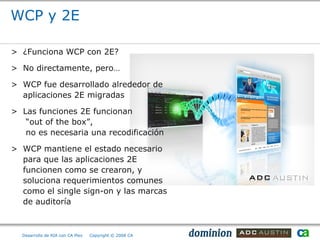 WCP y 2E

> ¿Funciona WCP con 2E?

> No directamente, pero…

> WCP fue desarrollado alrededor de
  aplicaciones 2E migradas

> Las funciones 2E funcionan
   “out of the box”,
   no es necesaria una recodificación

> WCP mantiene el estado necesario
  para que las aplicaciones 2E
  funcionen como se crearon, y
  soluciona requerimientos comunes
  como el single sign-on y las marcas
  de auditoría



  Desarrollo de RIA con CA Plex   Copyright © 2008 CA
 