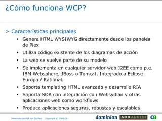 ¿Cómo funciona WCP?


> Características principales
       Genera HTML WYSIWYG directamente desde los paneles
        de Plex
       Utiliza código existente de los diagramas de acción
       La web se vuelve parte de su modelo
       Se implementa en cualquier servidor web J2EE como p.e.
        IBM Websphere, JBoss o Tomcat. Integrado a Eclipse
        Europa / Rational.
       Soporta templating HTML avanzado y desarrollo RIA
       Soporta SOA con integración con Websydian y otras
        aplicaciones web como workflows
       Produce aplicaciones seguras, robustas y escalables

  Desarrollo de RIA con CA Plex   Copyright © 2008 CA
 