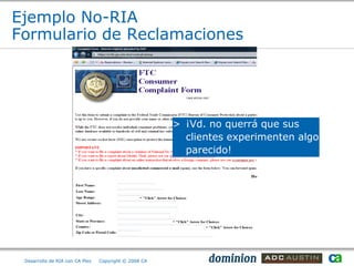 Ejemplo No-RIA
Formulario de Reclamaciones




                                                       > ¡Vd. no querrá que sus
                                                         clientes experimenten algo
                                                         parecido!




 Desarrollo de RIA con CA Plex   Copyright © 2008 CA
 