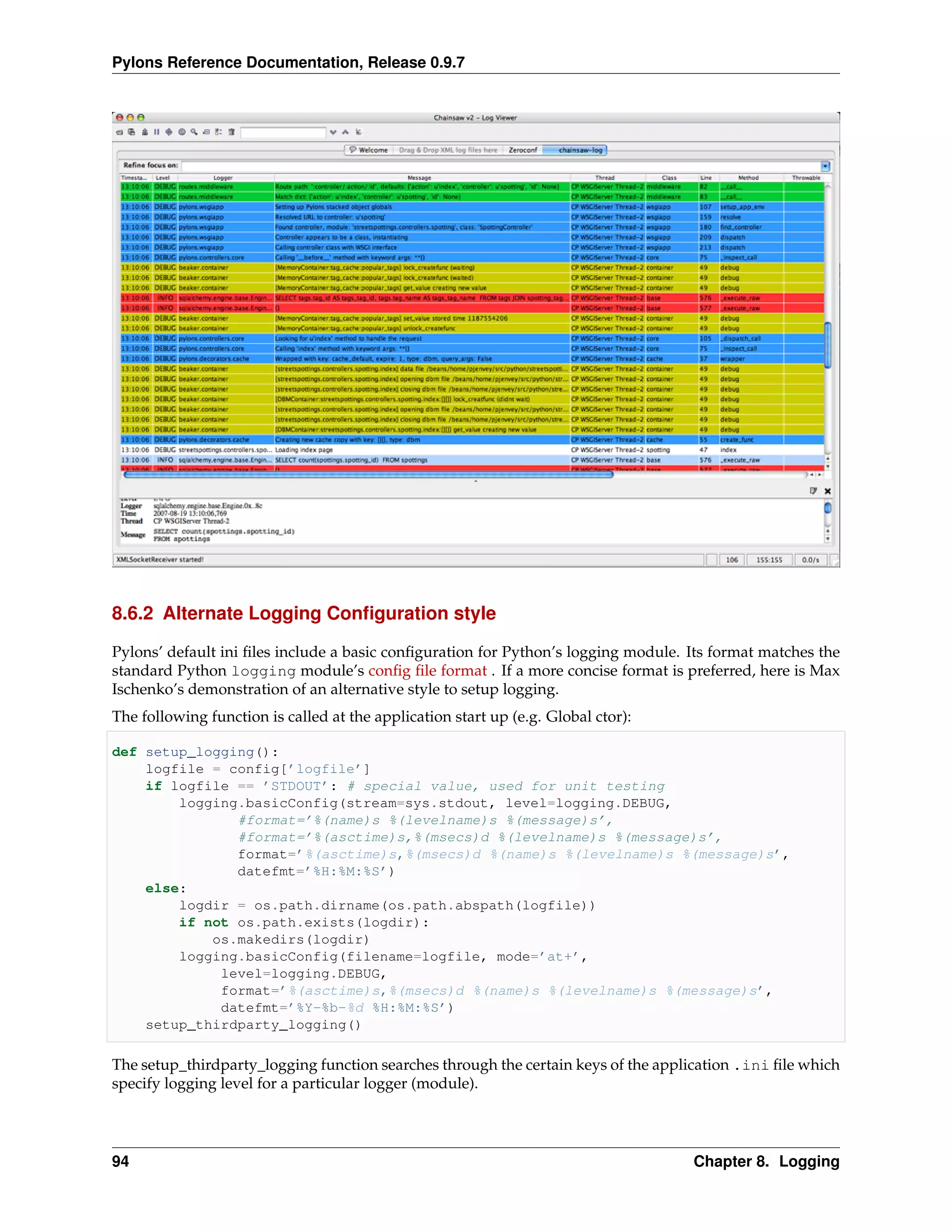 Pylons Reference Documentation, Release 0.9.7




8.6.2 Alternate Logging Conﬁguration style

Pylons’ default ini ﬁles include a basic conﬁguration for Python’s logging module. Its format matches the
standard Python logging module’s conﬁg ﬁle format . If a more concise format is preferred, here is Max
Ischenko’s demonstration of an alternative style to setup logging.
The following function is called at the application start up (e.g. Global ctor):

def setup_logging():
    logfile = config[’logfile’]
    if logfile == ’STDOUT’: # special value, used for unit testing
        logging.basicConfig(stream=sys.stdout, level=logging.DEBUG,
               #format=’%(name)s %(levelname)s %(message)s’,
               #format=’%(asctime)s,%(msecs)d %(levelname)s %(message)s’,
               format=’%(asctime)s,%(msecs)d %(name)s %(levelname)s %(message)s’,
               datefmt=’%H:%M:%S’)
    else:
        logdir = os.path.dirname(os.path.abspath(logfile))
        if not os.path.exists(logdir):
            os.makedirs(logdir)
        logging.basicConfig(filename=logfile, mode=’at+’,
             level=logging.DEBUG,
             format=’%(asctime)s,%(msecs)d %(name)s %(levelname)s %(message)s’,
             datefmt=’%Y-%b-%d %H:%M:%S’)
    setup_thirdparty_logging()

The setup_thirdparty_logging function searches through the certain keys of the application .ini ﬁle which
specify logging level for a particular logger (module).




94                                                                                 Chapter 8. Logging
 