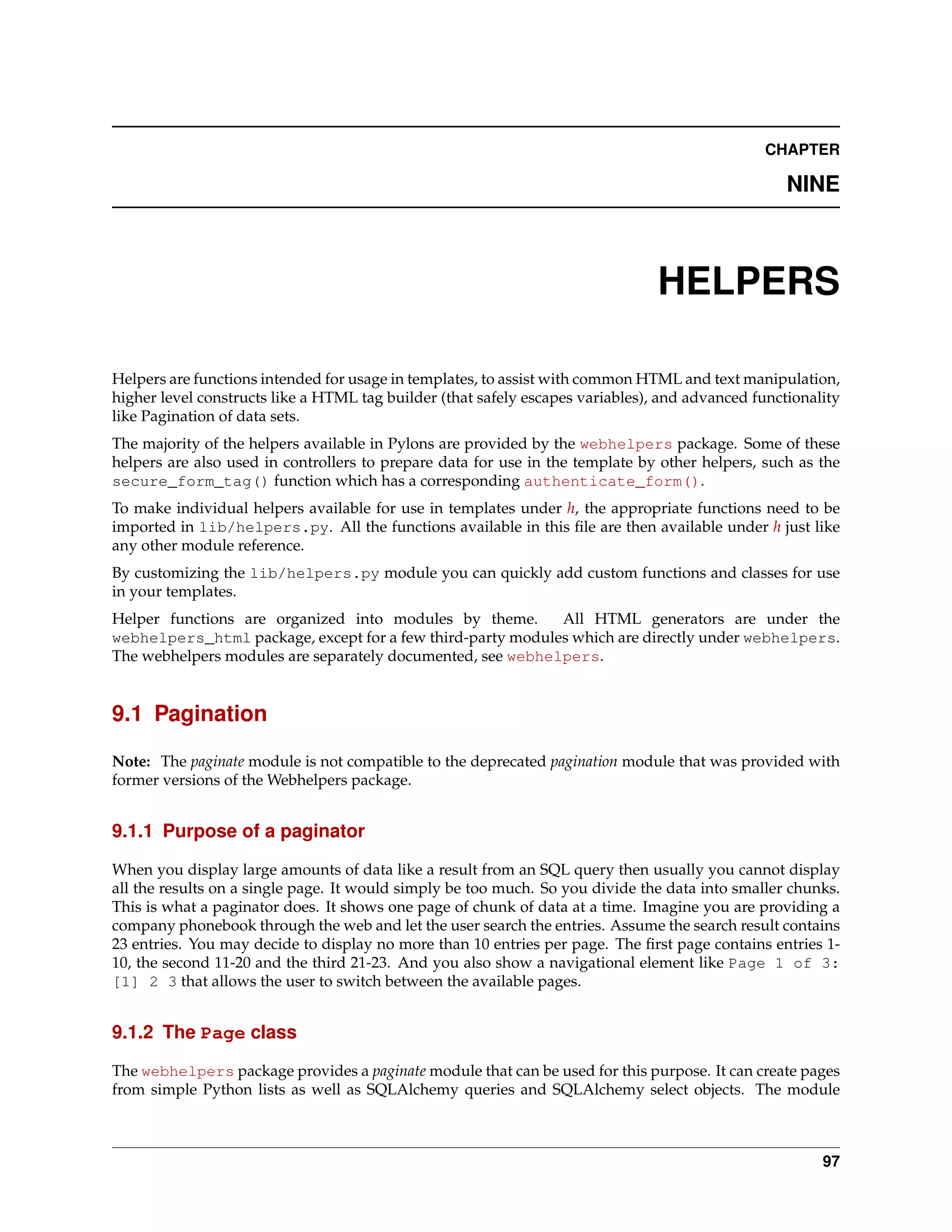CHAPTER

                                                                                                   NINE



                                                                                HELPERS

Helpers are functions intended for usage in templates, to assist with common HTML and text manipulation,
higher level constructs like a HTML tag builder (that safely escapes variables), and advanced functionality
like Pagination of data sets.
The majority of the helpers available in Pylons are provided by the webhelpers package. Some of these
helpers are also used in controllers to prepare data for use in the template by other helpers, such as the
secure_form_tag() function which has a corresponding authenticate_form().
To make individual helpers available for use in templates under h, the appropriate functions need to be
imported in lib/helpers.py. All the functions available in this ﬁle are then available under h just like
any other module reference.
By customizing the lib/helpers.py module you can quickly add custom functions and classes for use
in your templates.
Helper functions are organized into modules by theme.       All HTML generators are under the
webhelpers_html package, except for a few third-party modules which are directly under webhelpers.
The webhelpers modules are separately documented, see webhelpers.


9.1 Pagination

Note: The paginate module is not compatible to the deprecated pagination module that was provided with
former versions of the Webhelpers package.


9.1.1 Purpose of a paginator

When you display large amounts of data like a result from an SQL query then usually you cannot display
all the results on a single page. It would simply be too much. So you divide the data into smaller chunks.
This is what a paginator does. It shows one page of chunk of data at a time. Imagine you are providing a
company phonebook through the web and let the user search the entries. Assume the search result contains
23 entries. You may decide to display no more than 10 entries per page. The ﬁrst page contains entries 1-
10, the second 11-20 and the third 21-23. And you also show a navigational element like Page 1 of 3:
[1] 2 3 that allows the user to switch between the available pages.


9.1.2 The Page class

The webhelpers package provides a paginate module that can be used for this purpose. It can create pages
from simple Python lists as well as SQLAlchemy queries and SQLAlchemy select objects. The module



                                                                                                        97
 
