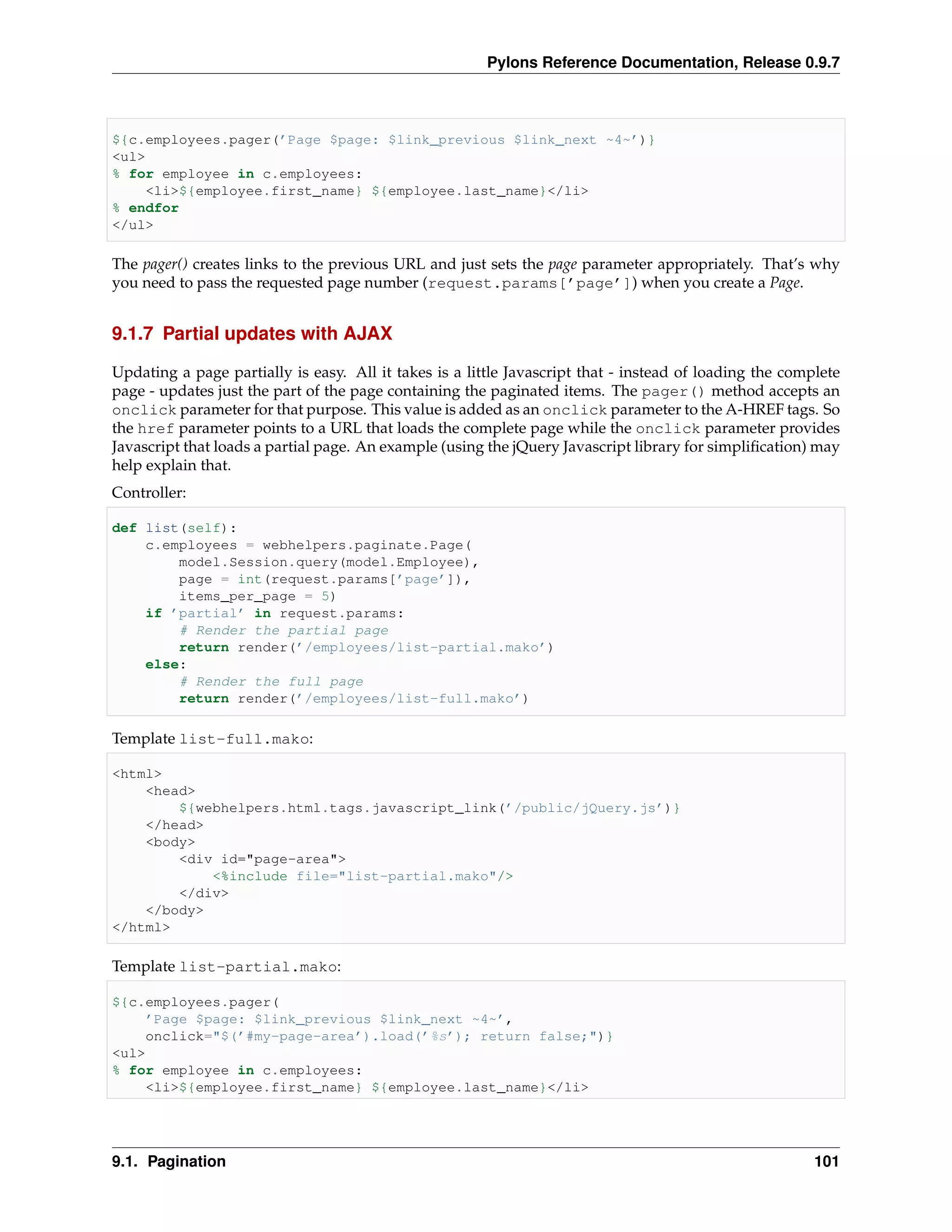 Pylons Reference Documentation, Release 0.9.7



${c.employees.pager(’Page $page: $link_previous $link_next ~4~’)}
<ul>
% for employee in c.employees:
    <li>${employee.first_name} ${employee.last_name}</li>
% endfor
</ul>

The pager() creates links to the previous URL and just sets the page parameter appropriately. That’s why
you need to pass the requested page number (request.params[’page’]) when you create a Page.


9.1.7 Partial updates with AJAX

Updating a page partially is easy. All it takes is a little Javascript that - instead of loading the complete
page - updates just the part of the page containing the paginated items. The pager() method accepts an
onclick parameter for that purpose. This value is added as an onclick parameter to the A-HREF tags. So
the href parameter points to a URL that loads the complete page while the onclick parameter provides
Javascript that loads a partial page. An example (using the jQuery Javascript library for simpliﬁcation) may
help explain that.
Controller:

def list(self):
    c.employees = webhelpers.paginate.Page(
        model.Session.query(model.Employee),
        page = int(request.params[’page’]),
        items_per_page = 5)
    if ’partial’ in request.params:
        # Render the partial page
        return render(’/employees/list-partial.mako’)
    else:
        # Render the full page
        return render(’/employees/list-full.mako’)

Template list-full.mako:

<html>
    <head>
        ${webhelpers.html.tags.javascript_link(’/public/jQuery.js’)}
    </head>
    <body>
        <div id="page-area">
            <%include file="list-partial.mako"/>
        </div>
    </body>
</html>

Template list-partial.mako:

${c.employees.pager(
    ’Page $page: $link_previous $link_next ~4~’,
    onclick="$(’#my-page-area’).load(’%s’); return false;")}
<ul>
% for employee in c.employees:
    <li>${employee.first_name} ${employee.last_name}</li>




9.1. Pagination                                                                                          101
 