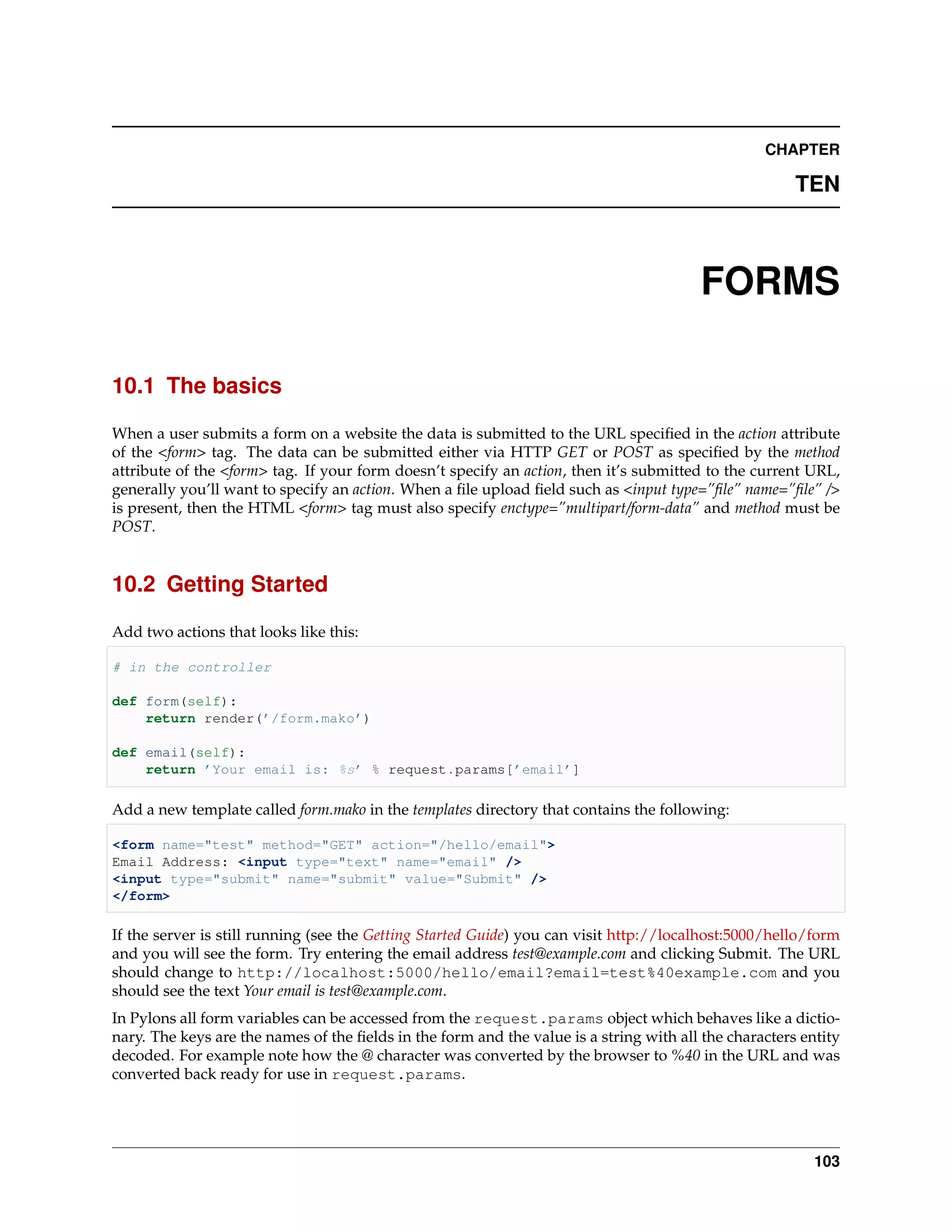 CHAPTER

                                                                                                       TEN



                                                                                        FORMS

10.1 The basics

When a user submits a form on a website the data is submitted to the URL speciﬁed in the action attribute
of the <form> tag. The data can be submitted either via HTTP GET or POST as speciﬁed by the method
attribute of the <form> tag. If your form doesn’t specify an action, then it’s submitted to the current URL,
generally you’ll want to specify an action. When a ﬁle upload ﬁeld such as <input type=”ﬁle” name=”ﬁle” />
is present, then the HTML <form> tag must also specify enctype=”multipart/form-data” and method must be
POST.


10.2 Getting Started

Add two actions that looks like this:

# in the controller

def form(self):
    return render(’/form.mako’)

def email(self):
    return ’Your email is: %s’ % request.params[’email’]

Add a new template called form.mako in the templates directory that contains the following:

<form name="test" method="GET" action="/hello/email">
Email Address: <input type="text" name="email" />
<input type="submit" name="submit" value="Submit" />
</form>

If the server is still running (see the Getting Started Guide) you can visit http://localhost:5000/hello/form
and you will see the form. Try entering the email address test@example.com and clicking Submit. The URL
should change to http://localhost:5000/hello/email?email=test%40example.com and you
should see the text Your email is test@example.com.
In Pylons all form variables can be accessed from the request.params object which behaves like a dictio-
nary. The keys are the names of the ﬁelds in the form and the value is a string with all the characters entity
decoded. For example note how the @ character was converted by the browser to %40 in the URL and was
converted back ready for use in request.params.




                                                                                                          103
 