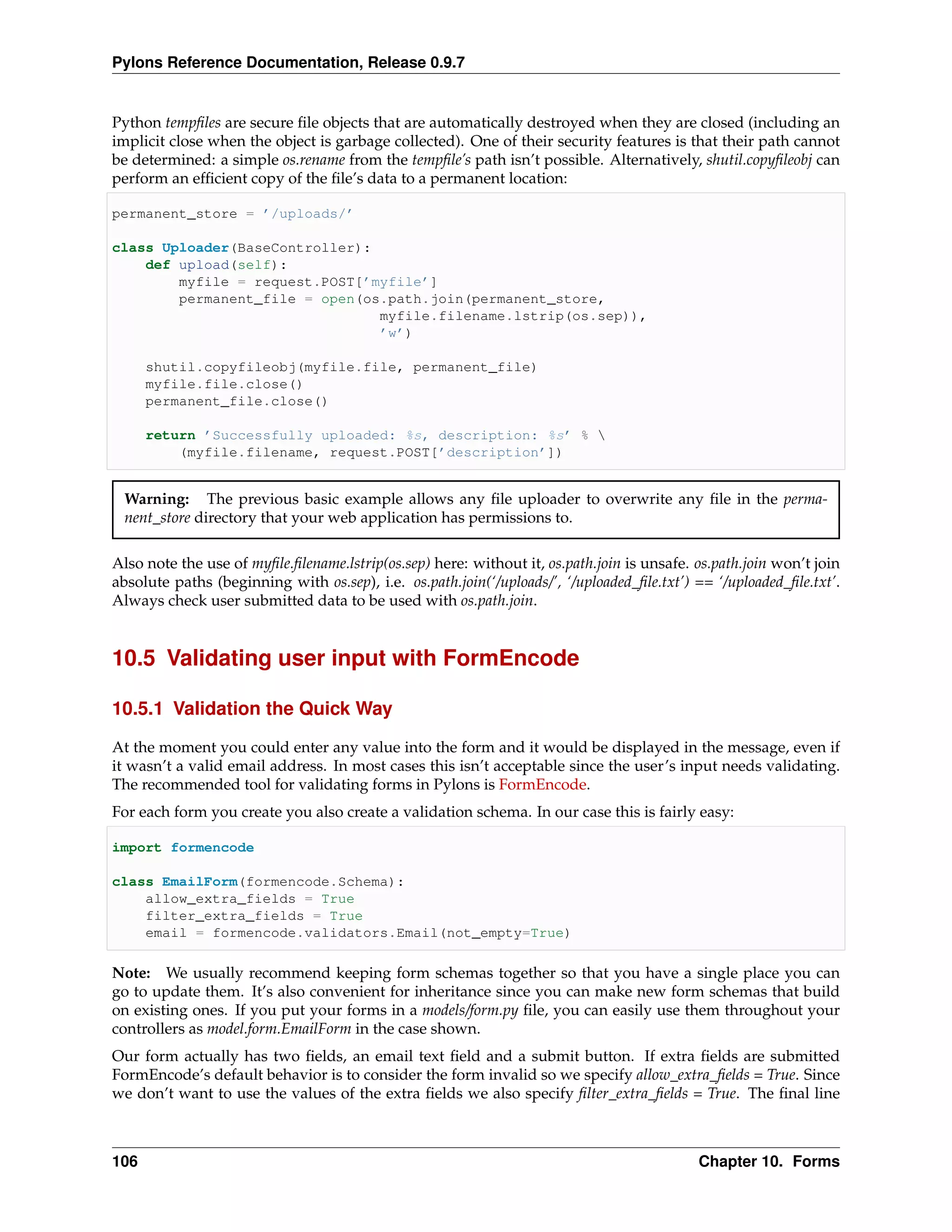 Pylons Reference Documentation, Release 0.9.7


Python tempﬁles are secure ﬁle objects that are automatically destroyed when they are closed (including an
implicit close when the object is garbage collected). One of their security features is that their path cannot
be determined: a simple os.rename from the tempﬁle’s path isn’t possible. Alternatively, shutil.copyﬁleobj can
perform an efﬁcient copy of the ﬁle’s data to a permanent location:

permanent_store = ’/uploads/’

class Uploader(BaseController):
    def upload(self):
        myfile = request.POST[’myfile’]
        permanent_file = open(os.path.join(permanent_store,
                                myfile.filename.lstrip(os.sep)),
                                ’w’)

      shutil.copyfileobj(myfile.file, permanent_file)
      myfile.file.close()
      permanent_file.close()

      return ’Successfully uploaded: %s, description: %s’ % 
          (myfile.filename, request.POST[’description’])


 Warning: The previous basic example allows any ﬁle uploader to overwrite any ﬁle in the perma-
 nent_store directory that your web application has permissions to.

Also note the use of myﬁle.ﬁlename.lstrip(os.sep) here: without it, os.path.join is unsafe. os.path.join won’t join
absolute paths (beginning with os.sep), i.e. os.path.join(‘/uploads/’, ‘/uploaded_ﬁle.txt’) == ‘/uploaded_ﬁle.txt’.
Always check user submitted data to be used with os.path.join.


10.5 Validating user input with FormEncode

10.5.1 Validation the Quick Way

At the moment you could enter any value into the form and it would be displayed in the message, even if
it wasn’t a valid email address. In most cases this isn’t acceptable since the user’s input needs validating.
The recommended tool for validating forms in Pylons is FormEncode.
For each form you create you also create a validation schema. In our case this is fairly easy:

import formencode

class EmailForm(formencode.Schema):
    allow_extra_fields = True
    filter_extra_fields = True
    email = formencode.validators.Email(not_empty=True)

Note: We usually recommend keeping form schemas together so that you have a single place you can
go to update them. It’s also convenient for inheritance since you can make new form schemas that build
on existing ones. If you put your forms in a models/form.py ﬁle, you can easily use them throughout your
controllers as model.form.EmailForm in the case shown.
Our form actually has two ﬁelds, an email text ﬁeld and a submit button. If extra ﬁelds are submitted
FormEncode’s default behavior is to consider the form invalid so we specify allow_extra_ﬁelds = True. Since
we don’t want to use the values of the extra ﬁelds we also specify ﬁlter_extra_ﬁelds = True. The ﬁnal line



106                                                                                         Chapter 10. Forms
 