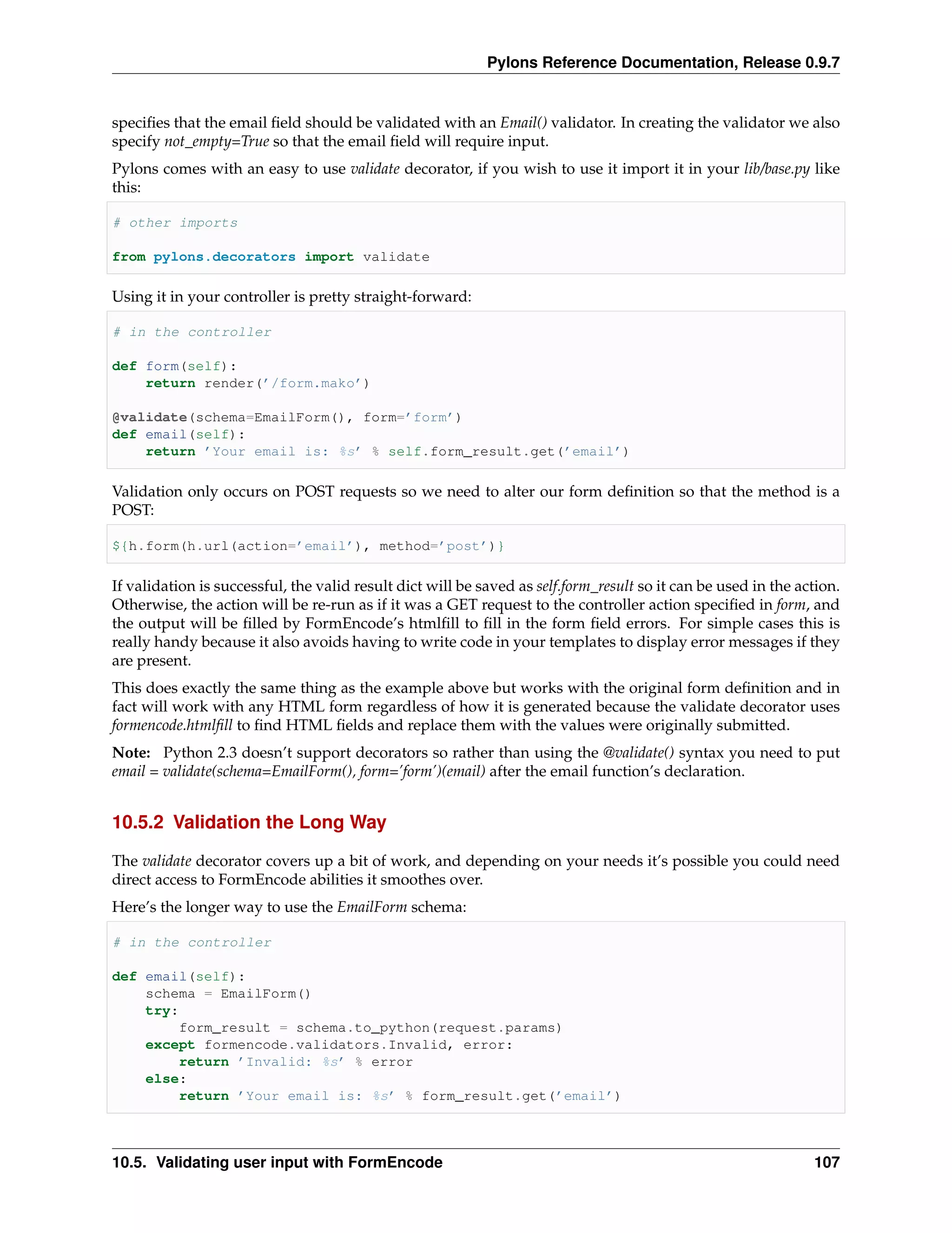 Pylons Reference Documentation, Release 0.9.7


speciﬁes that the email ﬁeld should be validated with an Email() validator. In creating the validator we also
specify not_empty=True so that the email ﬁeld will require input.
Pylons comes with an easy to use validate decorator, if you wish to use it import it in your lib/base.py like
this:

# other imports

from pylons.decorators import validate

Using it in your controller is pretty straight-forward:

# in the controller

def form(self):
    return render(’/form.mako’)

@validate(schema=EmailForm(), form=’form’)
def email(self):
    return ’Your email is: %s’ % self.form_result.get(’email’)

Validation only occurs on POST requests so we need to alter our form deﬁnition so that the method is a
POST:

${h.form(h.url(action=’email’), method=’post’)}

If validation is successful, the valid result dict will be saved as self.form_result so it can be used in the action.
Otherwise, the action will be re-run as if it was a GET request to the controller action speciﬁed in form, and
the output will be ﬁlled by FormEncode’s htmlﬁll to ﬁll in the form ﬁeld errors. For simple cases this is
really handy because it also avoids having to write code in your templates to display error messages if they
are present.
This does exactly the same thing as the example above but works with the original form deﬁnition and in
fact will work with any HTML form regardless of how it is generated because the validate decorator uses
formencode.htmlﬁll to ﬁnd HTML ﬁelds and replace them with the values were originally submitted.
Note: Python 2.3 doesn’t support decorators so rather than using the @validate() syntax you need to put
email = validate(schema=EmailForm(), form=’form’)(email) after the email function’s declaration.


10.5.2 Validation the Long Way

The validate decorator covers up a bit of work, and depending on your needs it’s possible you could need
direct access to FormEncode abilities it smoothes over.
Here’s the longer way to use the EmailForm schema:

# in the controller

def email(self):
    schema = EmailForm()
    try:
         form_result = schema.to_python(request.params)
    except formencode.validators.Invalid, error:
         return ’Invalid: %s’ % error
    else:
         return ’Your email is: %s’ % form_result.get(’email’)



10.5. Validating user input with FormEncode                                                                     107
 