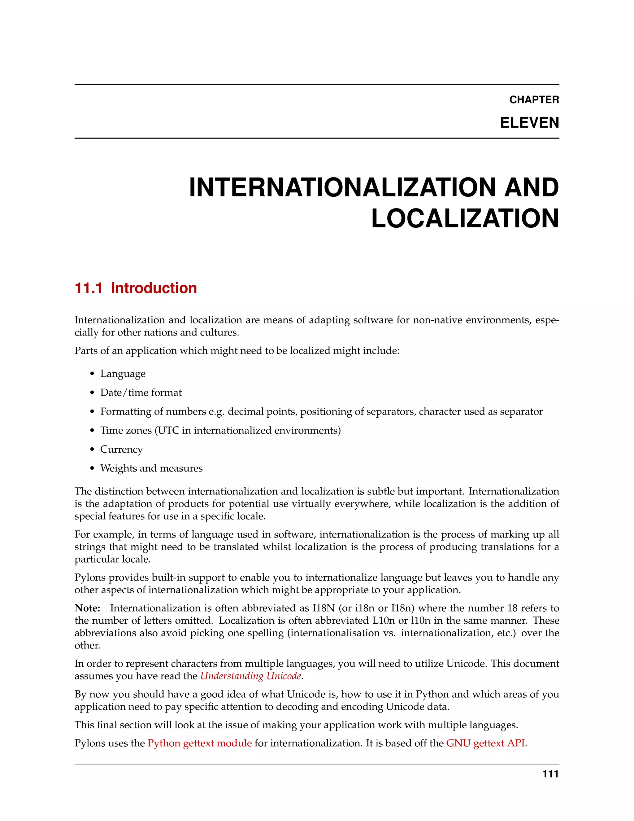 CHAPTER

                                                                                              ELEVEN



                         INTERNATIONALIZATION AND
                                    LOCALIZATION

11.1 Introduction

Internationalization and localization are means of adapting software for non-native environments, espe-
cially for other nations and cultures.
Parts of an application which might need to be localized might include:

   • Language
   • Date/time format
   • Formatting of numbers e.g. decimal points, positioning of separators, character used as separator
   • Time zones (UTC in internationalized environments)
   • Currency
   • Weights and measures

The distinction between internationalization and localization is subtle but important. Internationalization
is the adaptation of products for potential use virtually everywhere, while localization is the addition of
special features for use in a speciﬁc locale.
For example, in terms of language used in software, internationalization is the process of marking up all
strings that might need to be translated whilst localization is the process of producing translations for a
particular locale.
Pylons provides built-in support to enable you to internationalize language but leaves you to handle any
other aspects of internationalization which might be appropriate to your application.
Note: Internationalization is often abbreviated as I18N (or i18n or I18n) where the number 18 refers to
the number of letters omitted. Localization is often abbreviated L10n or l10n in the same manner. These
abbreviations also avoid picking one spelling (internationalisation vs. internationalization, etc.) over the
other.
In order to represent characters from multiple languages, you will need to utilize Unicode. This document
assumes you have read the Understanding Unicode.
By now you should have a good idea of what Unicode is, how to use it in Python and which areas of you
application need to pay speciﬁc attention to decoding and encoding Unicode data.
This ﬁnal section will look at the issue of making your application work with multiple languages.
Pylons uses the Python gettext module for internationalization. It is based off the GNU gettext API.


                                                                                                        111
 