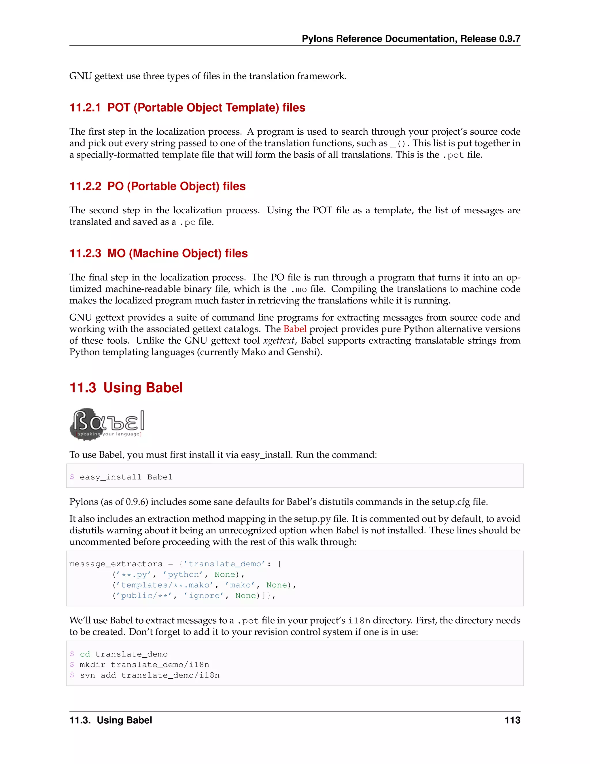 Pylons Reference Documentation, Release 0.9.7


GNU gettext use three types of ﬁles in the translation framework.


11.2.1 POT (Portable Object Template) ﬁles

The ﬁrst step in the localization process. A program is used to search through your project’s source code
and pick out every string passed to one of the translation functions, such as _(). This list is put together in
a specially-formatted template ﬁle that will form the basis of all translations. This is the .pot ﬁle.


11.2.2 PO (Portable Object) ﬁles

The second step in the localization process. Using the POT ﬁle as a template, the list of messages are
translated and saved as a .po ﬁle.


11.2.3 MO (Machine Object) ﬁles

The ﬁnal step in the localization process. The PO ﬁle is run through a program that turns it into an op-
timized machine-readable binary ﬁle, which is the .mo ﬁle. Compiling the translations to machine code
makes the localized program much faster in retrieving the translations while it is running.
GNU gettext provides a suite of command line programs for extracting messages from source code and
working with the associated gettext catalogs. The Babel project provides pure Python alternative versions
of these tools. Unlike the GNU gettext tool xgettext, Babel supports extracting translatable strings from
Python templating languages (currently Mako and Genshi).


11.3 Using Babel



To use Babel, you must ﬁrst install it via easy_install. Run the command:

$ easy_install Babel

Pylons (as of 0.9.6) includes some sane defaults for Babel’s distutils commands in the setup.cfg ﬁle.
It also includes an extraction method mapping in the setup.py ﬁle. It is commented out by default, to avoid
distutils warning about it being an unrecognized option when Babel is not installed. These lines should be
uncommented before proceeding with the rest of this walk through:

message_extractors = {’translate_demo’: [
        (’**.py’, ’python’, None),
        (’templates/**.mako’, ’mako’, None),
        (’public/**’, ’ignore’, None)]},

We’ll use Babel to extract messages to a .pot ﬁle in your project’s i18n directory. First, the directory needs
to be created. Don’t forget to add it to your revision control system if one is in use:

$ cd translate_demo
$ mkdir translate_demo/i18n
$ svn add translate_demo/i18n




11.3. Using Babel                                                                                          113
 