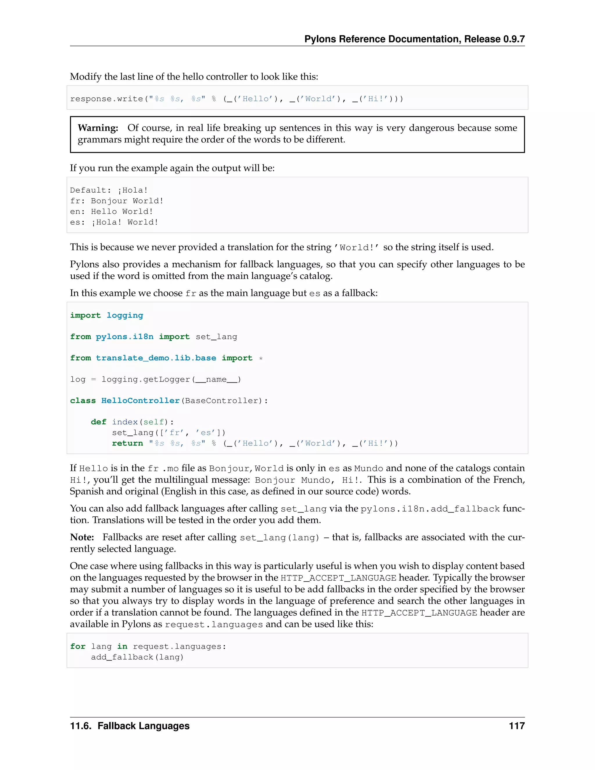 Pylons Reference Documentation, Release 0.9.7


Modify the last line of the hello controller to look like this:

response.write("%s %s, %s" % (_(’Hello’), _(’World’), _(’Hi!’)))


 Warning: Of course, in real life breaking up sentences in this way is very dangerous because some
 grammars might require the order of the words to be different.

If you run the example again the output will be:

Default: ¡Hola!
fr: Bonjour World!
en: Hello World!
es: ¡Hola! World!

This is because we never provided a translation for the string ’World!’ so the string itself is used.
Pylons also provides a mechanism for fallback languages, so that you can specify other languages to be
used if the word is omitted from the main language’s catalog.
In this example we choose fr as the main language but es as a fallback:

import logging

from pylons.i18n import set_lang

from translate_demo.lib.base import *

log = logging.getLogger(__name__)

class HelloController(BaseController):

     def index(self):
         set_lang([’fr’, ’es’])
         return "%s %s, %s" % (_(’Hello’), _(’World’), _(’Hi!’))

If Hello is in the fr .mo ﬁle as Bonjour, World is only in es as Mundo and none of the catalogs contain
Hi!, you’ll get the multilingual message: Bonjour Mundo, Hi!. This is a combination of the French,
Spanish and original (English in this case, as deﬁned in our source code) words.
You can also add fallback languages after calling set_lang via the pylons.i18n.add_fallback func-
tion. Translations will be tested in the order you add them.
Note: Fallbacks are reset after calling set_lang(lang) – that is, fallbacks are associated with the cur-
rently selected language.
One case where using fallbacks in this way is particularly useful is when you wish to display content based
on the languages requested by the browser in the HTTP_ACCEPT_LANGUAGE header. Typically the browser
may submit a number of languages so it is useful to be add fallbacks in the order speciﬁed by the browser
so that you always try to display words in the language of preference and search the other languages in
order if a translation cannot be found. The languages deﬁned in the HTTP_ACCEPT_LANGUAGE header are
available in Pylons as request.languages and can be used like this:

for lang in request.languages:
    add_fallback(lang)




11.6. Fallback Languages                                                                                117
 