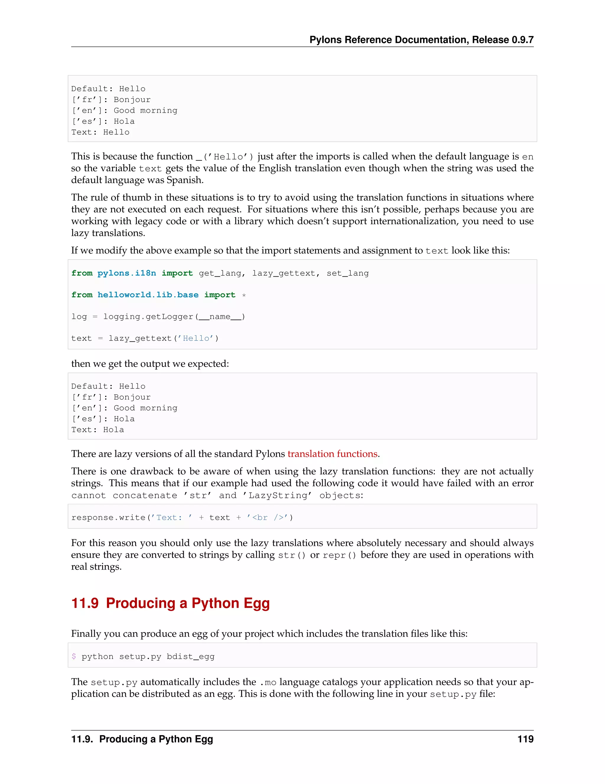 Pylons Reference Documentation, Release 0.9.7



Default: Hello
[’fr’]: Bonjour
[’en’]: Good morning
[’es’]: Hola
Text: Hello

This is because the function _(’Hello’) just after the imports is called when the default language is en
so the variable text gets the value of the English translation even though when the string was used the
default language was Spanish.
The rule of thumb in these situations is to try to avoid using the translation functions in situations where
they are not executed on each request. For situations where this isn’t possible, perhaps because you are
working with legacy code or with a library which doesn’t support internationalization, you need to use
lazy translations.
If we modify the above example so that the import statements and assignment to text look like this:

from pylons.i18n import get_lang, lazy_gettext, set_lang

from helloworld.lib.base import *

log = logging.getLogger(__name__)

text = lazy_gettext(’Hello’)

then we get the output we expected:

Default: Hello
[’fr’]: Bonjour
[’en’]: Good morning
[’es’]: Hola
Text: Hola

There are lazy versions of all the standard Pylons translation functions.
There is one drawback to be aware of when using the lazy translation functions: they are not actually
strings. This means that if our example had used the following code it would have failed with an error
cannot concatenate ’str’ and ’LazyString’ objects:

response.write(’Text: ’ + text + ’<br />’)

For this reason you should only use the lazy translations where absolutely necessary and should always
ensure they are converted to strings by calling str() or repr() before they are used in operations with
real strings.


11.9 Producing a Python Egg

Finally you can produce an egg of your project which includes the translation ﬁles like this:

$ python setup.py bdist_egg

The setup.py automatically includes the .mo language catalogs your application needs so that your ap-
plication can be distributed as an egg. This is done with the following line in your setup.py ﬁle:



11.9. Producing a Python Egg                                                                            119
 